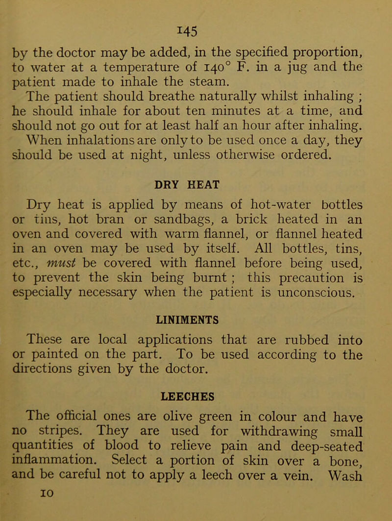 by the doctor may be added, in the specified proportion, to water at a temperature of 140° F. in a jug and the patient made to inhale the steam. The patient should breathe naturally whilst inhaling ; he should inhale for about ten minutes at a time, and should not go out for at least half an hour after inhaling. When inhalations are only to be used once a day, they should be used at night, unless otherwise ordered. DRY HEAT Dry heat is applied by means of hot-water bottles or tins, hot bran or sandbags, a brick heated in an oven and covered with warm flannel, or flannel heated in an oven may be used by itself. All bottles, tins, etc., must be covered with flannel before being used, to prevent the skin being burnt ; this precaution is especially necessary when the patient is unconscious. LINIMENTS These are local applications that are rubbed into or painted on the part. To be used according to the directions given by the doctor. LEECHES The official ones are olive green in colour and have no stripes. They are used for withdrawing small quantities of blood to relieve pain and deep-seated inflammation. Select a portion of skin over a bone, and be careful not to apply a leech over a vein. Wash 10