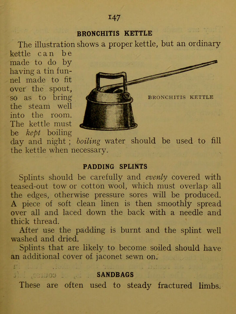 BRONCHITIS KETTLE The illustration shows a proper kettle, but an ordinary kettle can be made to do by having a tin fun- nel made to fit over the spout, so as to bring the steam well into the room. The kettle must be kept boiling day and night ; boiling water should be used to fill the kettle when necessary. PADDING SPLINTS Splints should be carefully and evenly covered with teased-out tow or cotton wool, which must overlap all the edges, otherwise pressure sores will be produced. A piece of soft clean linen is then smoothly spread over all and laced down the back with a needle and thick thread. After use the padding is burnt and the splint well washed and dried. Splints that are likely to become soiled should have an additional cover of jaconet sewn on. * , • . ' • f JQO . SANDBAGS These are often used to steady fractured limbs.