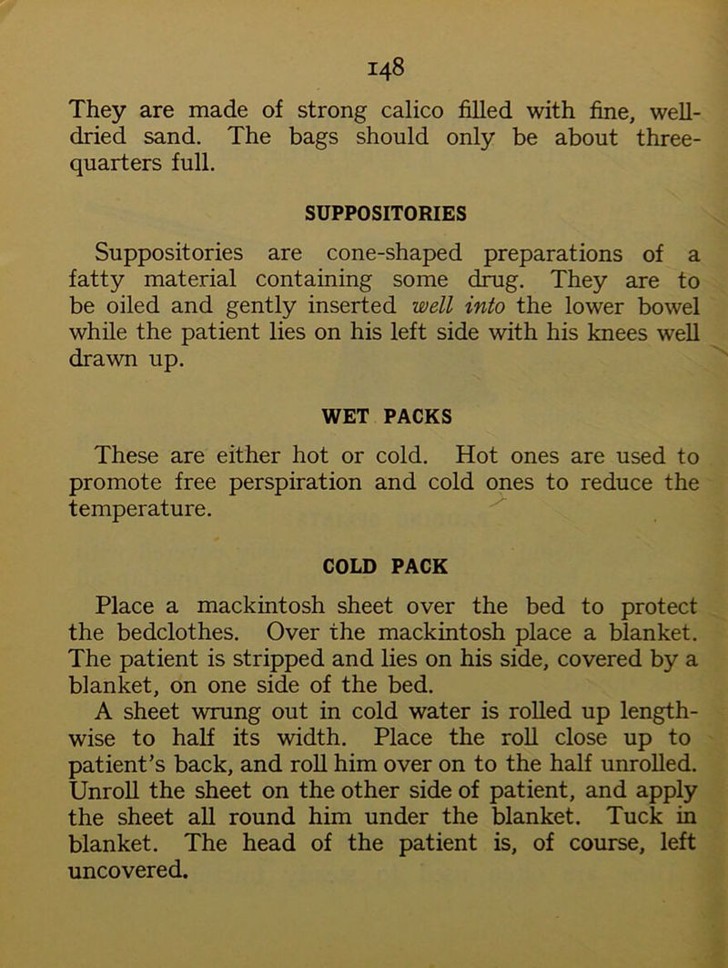 They are made of strong calico filled with fine, well- dried sand. The bags should only be about three- quarters full. SUPPOSITORIES Suppositories are cone-shaped preparations of a fatty material containing some drug. They are to be oiled and gently inserted well into the lower bowel while the patient lies on his left side with his knees well drawn up. WET PACKS These are either hot or cold. Hot ones are used to promote free perspiration and cold ones to reduce the temperature. COLD PACK Place a mackintosh sheet over the bed to protect the bedclothes. Over the mackintosh place a blanket. The patient is stripped and lies on his side, covered by a blanket, on one side of the bed. A sheet wrung out in cold water is rolled up length- wise to half its width. Place the roll close up to patient’s back, and roll him over on to the half unrolled. Unroll the sheet on the other side of patient, and apply the sheet all round him under the blanket. Tuck in blanket. The head of the patient is, of course, left uncovered.