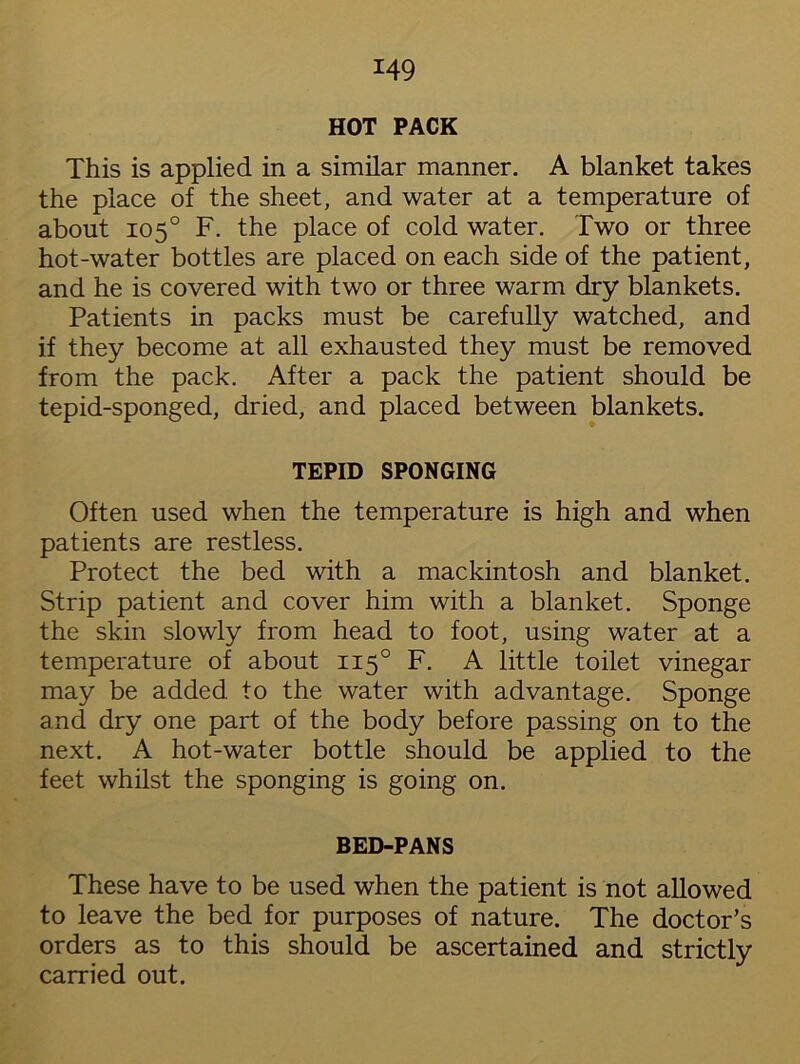 HOT PACK This is applied in a similar manner. A blanket takes the place of the sheet, and water at a temperature of about 105° F. the place of cold water. Two or three hot-water bottles are placed on each side of the patient, and he is covered with two or three warm dry blankets. Patients in packs must be carefully watched, and if they become at all exhausted they must be removed from the pack. After a pack the patient should be tepid-sponged, dried, and placed between blankets. TEPID SPONGING Often used when the temperature is high and when patients are restless. Protect the bed with a mackintosh and blanket. Strip patient and cover him with a blanket. Sponge the skin slowly from head to foot, using water at a temperature of about 1150 F. A little toilet vinegar may be added to the water with advantage. Sponge and dry one part of the body before passing on to the next. A hot-water bottle should be applied to the feet whilst the sponging is going on. BED-PANS These have to be used when the patient is not allowed to leave the bed for purposes of nature. The doctor’s orders as to this should be ascertained and strictly carried out.