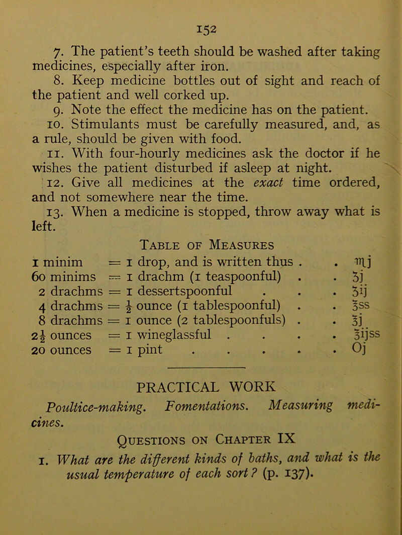 7. The patient’s teeth should be washed after taking medicines, especially after iron. 8. Keep medicine bottles out of sight and reach of the patient and well corked up. g. Note the effect the medicine has on the patient. 10. Stimulants must be carefully measured, and, as a rule, should be given with food. 11. With four-hourly medicines ask the doctor if he wishes the patient disturbed if asleep at night. 12. Give all medicines at the exact time ordered, and not somewhere near the time. 13. When a medicine is stopped, throw away what is left. 1 minim 60 minims 2 drachms 4 drachms 8 drachms ounces 20 ounces Table of Measures 1 drop, and is written thus 1 drachm (1 teaspoonful) 1 dessertspoonful ^ ounce (1 tablespoonful) 1 ounce (2 tablespoonfuls) 1 wineglassful . 1 pint mj 5j 5ij 5SS 53 §ijss Oj PRACTICAL WORK Poultice-making. Fomentations. Measuring medi- cines. Questions on Chapter IX 1. What are the different kinds of baths, and what is the usual temperature of each sort? (p. 137)*