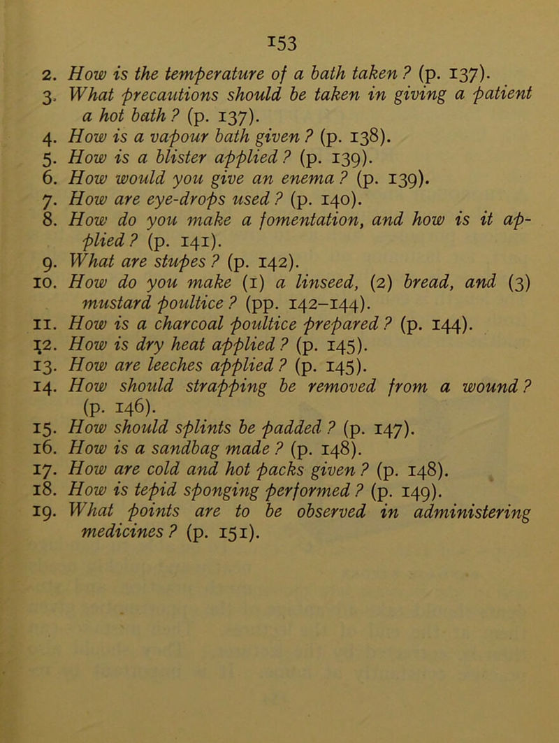 2. How is the temperature of a bath taken ? (p. 137). 3. What precautions should be taken in giving a patient a hot bath ? (p. 137). 4. How is a vapour bath given ? (p. 138). 5. How is a blister applied? (p. 139). 6. How would you give an enema ? (p. 139). 7. How are eye-drops used? (p. 140). 8. How do you make a fomentation, and how is it ap- plied? (p. 141). 9. What are stupes ? (p. 142). 10. How do you make (1) a linseed, (2) bread, and (3) mustard poultice ? (pp. 142-144). 11. How is a charcoal poultice prepared? (p. 144). \2. How is dry heat applied? (p. 145). 13. How are leeches applied? (p. 145). 14. How should strapping be removed from a wound ? (p. 146). 15. How should splints be padded ? (p. 147). 16. How is a sandbag made ? (p. 148). 17. How are cold and hot packs given ? (p. 148). 18. How is tepid sponging performed ? (p. 149). 19. What points are to be observed in administering medicines? (p. 151).