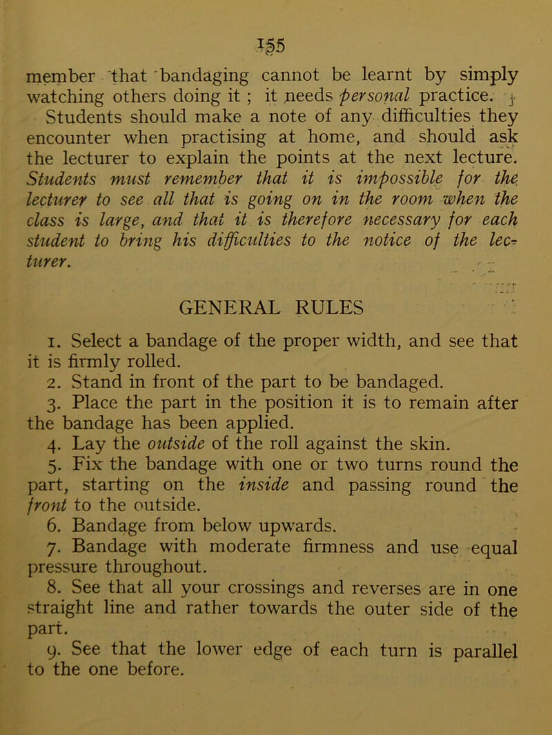 i§5 member that bandaging cannot be learnt by simply watching others doing it ; it needs personal practice, j- Students should make a note of any difficulties they encounter when practising at home, and should ask the lecturer to explain the points at the next lecture. Students must remember that it is impossible for the lecturer to see all that is going on in the room when the class is large, and that it is therefore necessary for each student to bring his difficulties to the notice of the lec- turer. '  -in GENERAL RULES 1. Select a bandage of the proper width, and see that it is firmly rolled. 2. Stand in front of the part to be bandaged. 3. Place the part in the position it is to remain after the bandage has been applied. 4. Lay the outside of the roll against the skin. 5. Fix the bandage with one or two turns round the part, starting on the inside and passing round the front to the outside. 6. Bandage from below upwards. 7. Bandage with moderate firmness and use equal pressure throughout. 8. See that all your crossings and reverses are in one straight line and rather towards the outer side of the part. 9. See that the lower edge of each turn is parallel to the one before.