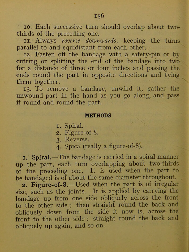 10. Each successive turn should overlap about two- thirds of the preceding one. 11. Always reverse downwards, keeping the turns parallel to and equidistant from each other. 12. Fasten off the bandage with a safety-pin or by cutting or splitting the end of the bandage into two for a distance of three or four inches and passing the ends round the part in opposite directions and tying them together. 13. To remove a bandage, unwind it, gather the unwound part in the hand as you go along, and pass it round and round the part. METHODS 1. Spiral. 2. Figure-of-8. 3. Reverse. 4. Spica (really a figure-of-8). 1. Spiral.—The bandage is carried in a spiral manner up the part, each turn overlapping about two-thirds of the preceding one. It is used when the part to be bandaged is of about the same diameter throughout. 2. Figure-of-8.—Used when the part is of irregular size, such as the joints. It is applied by carrying the bandage up from one side obliquely across the front to the other side ; then straight round the back and obliquely down from the side it now is, across the front to the other side ; straight round the back and obliauelv up again, and so on.