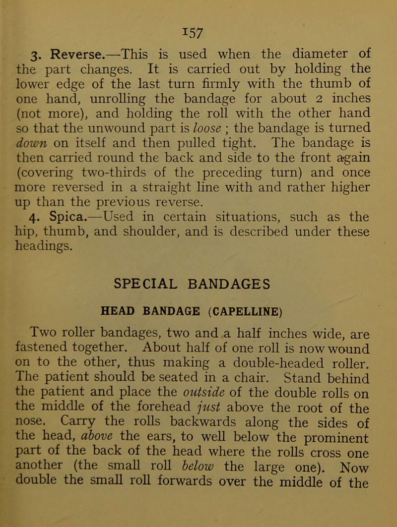 3. Reverse.—'This is used when the diameter of the part changes. It is carried out by holding the lower edge of the last turn firmly with the thumb of one hand, unrolling the bandage for about 2 inches (not more), and holding the roll with the other hand so that the unwound part is loose ; the bandage is turned down on itself and then pulled tight. The bandage is then carried round the back and side to the front a-gain (covering two-thirds of the preceding turn) and once more reversed in a straight line with and rather higher up than the previous reverse. 4. Spica.—Used in certain situations, such as the hip, thumb, and shoulder, and is described under these headings. SPECIAL BANDAGES HEAD BANDAGE (CAPELLINE) Two roller bandages, two and a half inches wide, are fastened together. About half of one roll is now wound on to the other, thus making a double-headed roller. The patient should be seated in a chair. Stand behind the patient and place the outside of the double rolls on the middle of the forehead just above the root of the nose. Carry the rolls backwards along the sides of the head, above the ears, to well below the prominent part of the back of the head where the rolls cross one another (the small roll below the large one). Now double the small roll forwards over the middle of the