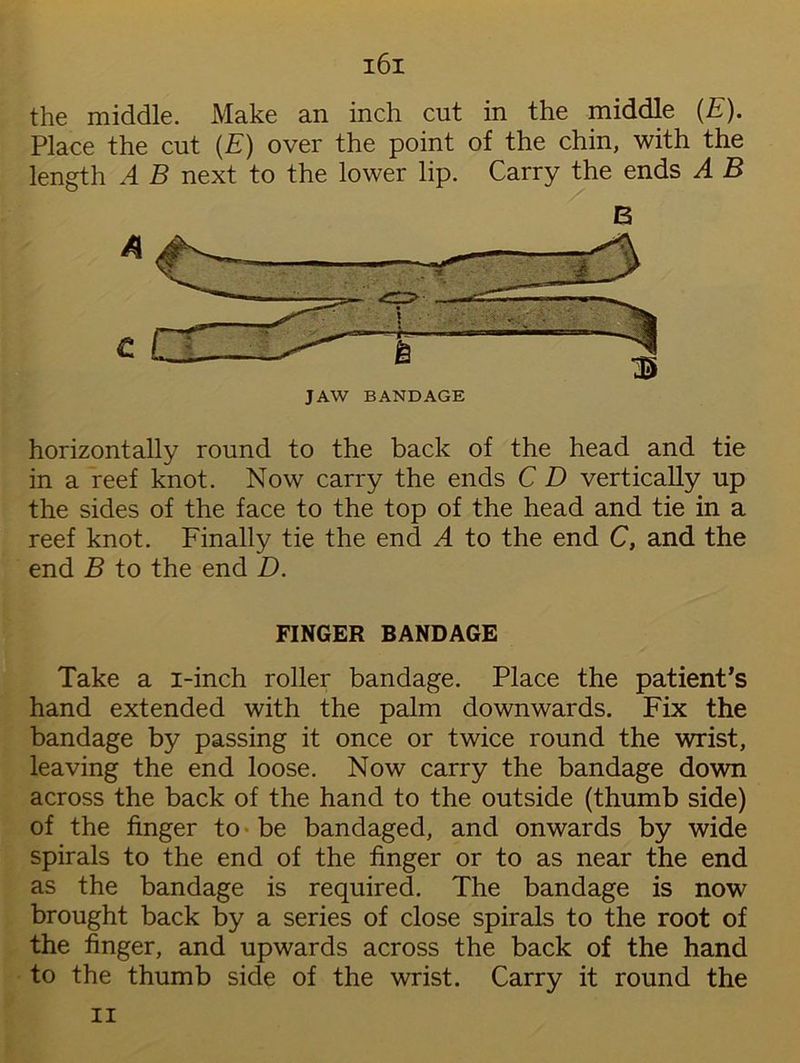 the middle. Make an inch cut in the middle (E). Place the cut (E) over the point of the chin, with the length A B next to the lower lip. Carry the ends A B B horizontally round to the back of the head and tie in a reef knot. Now carry the ends C D vertically up the sides of the face to the top of the head and tie in a reef knot. Finally tie the end A to the end C, and the end B to the end D. FINGER BANDAGE Take a i-inch roller bandage. Place the patient’s hand extended with the palm downwards. Fix the bandage by passing it once or twice round the wrist, leaving the end loose. Now carry the bandage down across the back of the hand to the outside (thumb side) of the finger to • be bandaged, and onwards by wide spirals to the end of the finger or to as near the end as the bandage is required. The bandage is now brought back by a series of close spirals to the root of the finger, and upwards across the back of the hand to the thumb side of the wrist. Carry it round the n