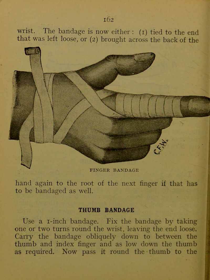 that was left loose, or (2) brought across the back of the THUMB BANDAGE Use a i-inch bandage. Fix the bandage by taking one or two turns round the wrist, leaving the end loose. Carry the bandage obliquely down to between the thumb and index finger and as low down the thumb as required. Now pass it round the thumb to the that FINGER BANDAGE hand again to the root of the next finger if to be bandaged as well.