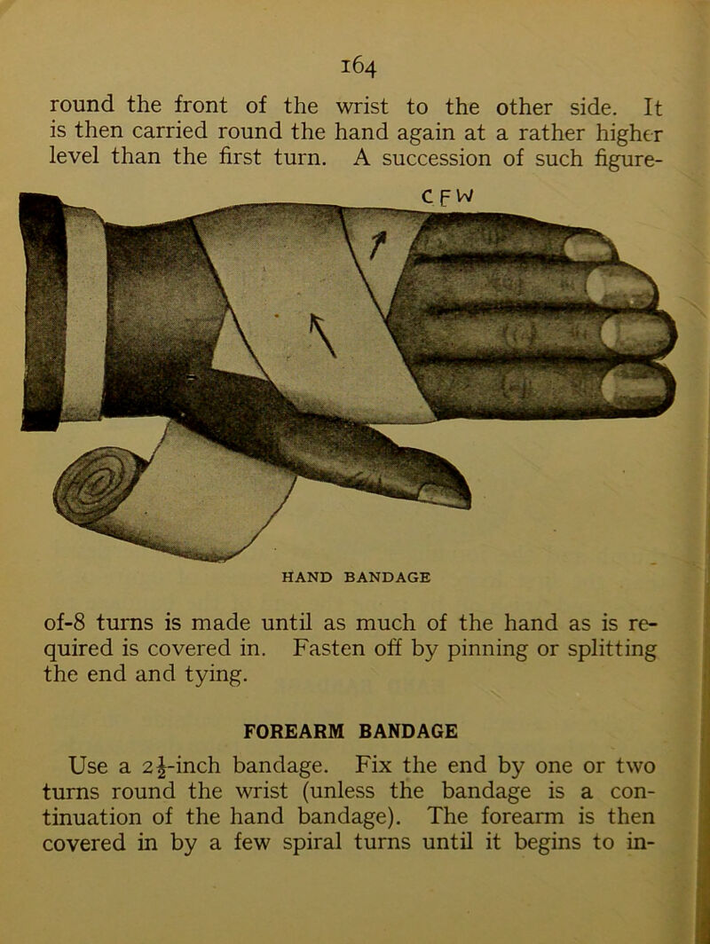 round the front of the wrist to the other side. It is then carried round the hand again at a rather higher level than the first turn. A succession of such figure- HAND BANDAGE of-8 turns is made until as much of the hand as is re- quired is covered in. Fasten off by pinning or splitting the end and tying. FOREARM BANDAGE Use a 2^-inch bandage. Fix the end by one or two turns round the wrist (unless the bandage is a con- tinuation of the hand bandage). The forearm is then covered in by a few spiral turns until it begins to in-