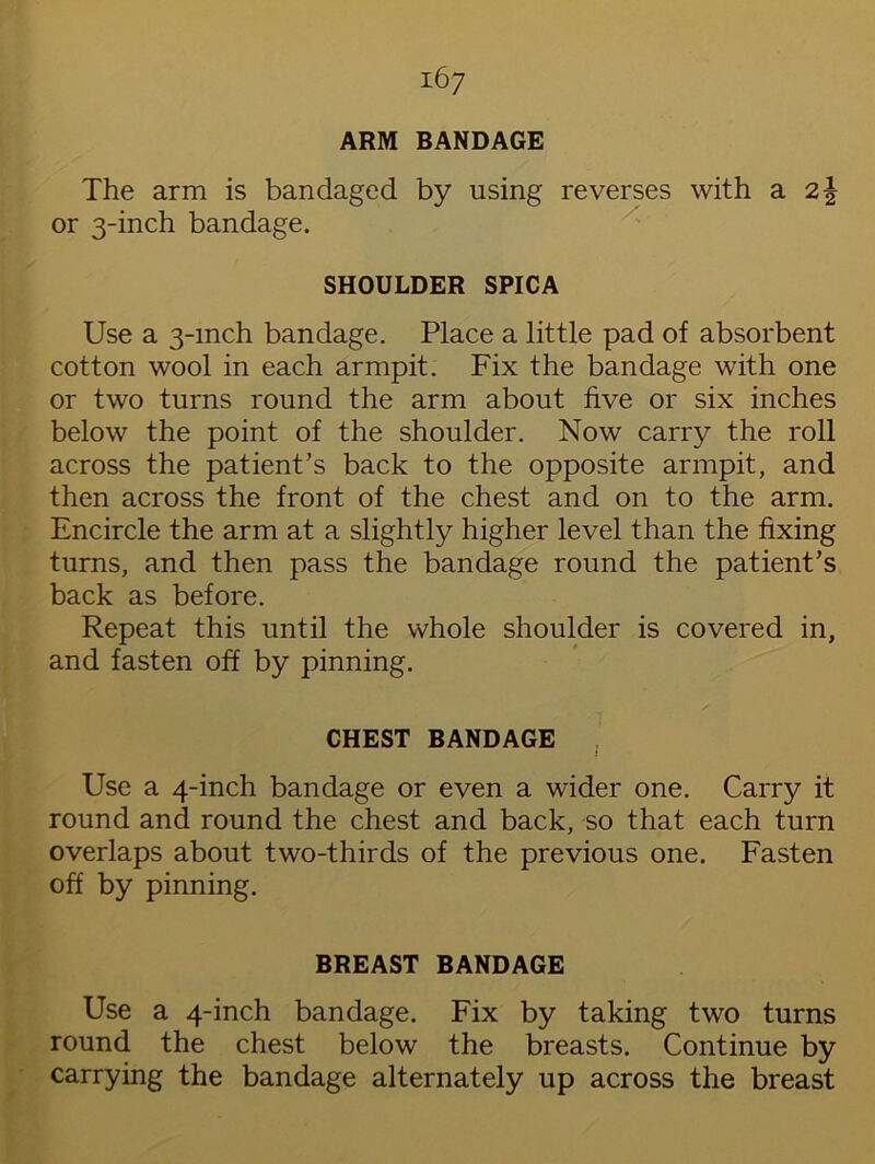 ARM BANDAGE The arm is bandaged by using reverses with a 2| or 3-inch bandage. SHOULDER SPICA Use a 3-mch bandage. Place a little pad of absorbent cotton wool in each armpit. Fix the bandage with one or two turns round the arm about five or six inches below the point of the shoulder. Now carry the roll across the patient’s back to the opposite armpit, and then across the front of the chest and on to the arm. Encircle the arm at a slightly higher level than the fixing turns, and then pass the bandage round the patient’s back as before. Repeat this until the whole shoulder is covered in, and fasten off by pinning. CHEST BANDAGE * Use a 4-inch bandage or even a wider one. Carry it round and round the chest and back, so that each turn overlaps about two-thirds of the previous one. Fasten off by pinning. BREAST BANDAGE Use a 4-inch bandage. Fix by taking two turns round the chest below the breasts. Continue by carrying the bandage alternately up across the breast