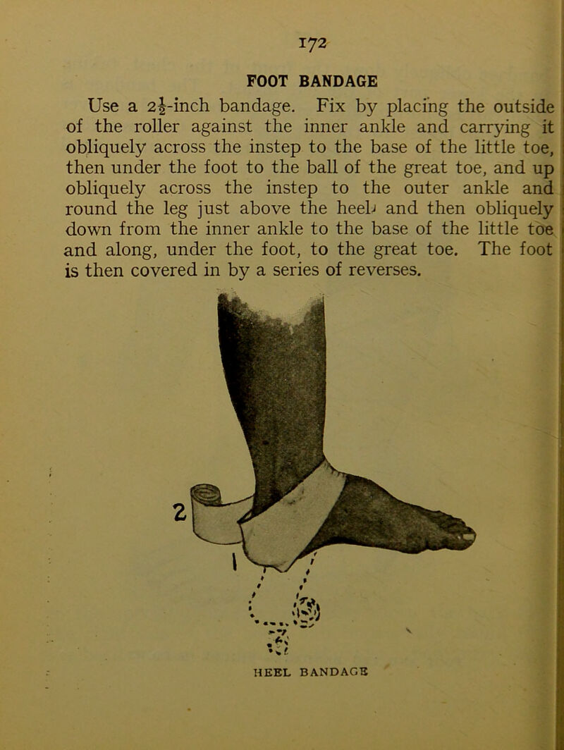FOOT BANDAGE Use a 2|-inch bandage. Fix by placing the outside of the roller against the inner ankle and carrying it ! obliquely across the instep to the base of the little toe, ; then under the foot to the ball of the great toe, and up , obliquely across the instep to the outer ankle and 1 round the leg just above the heeb and then obliquely : down from the inner ankle to the base of the little toe j and along, under the foot, to the great toe. The foot i is then covered in by a series of reverses.