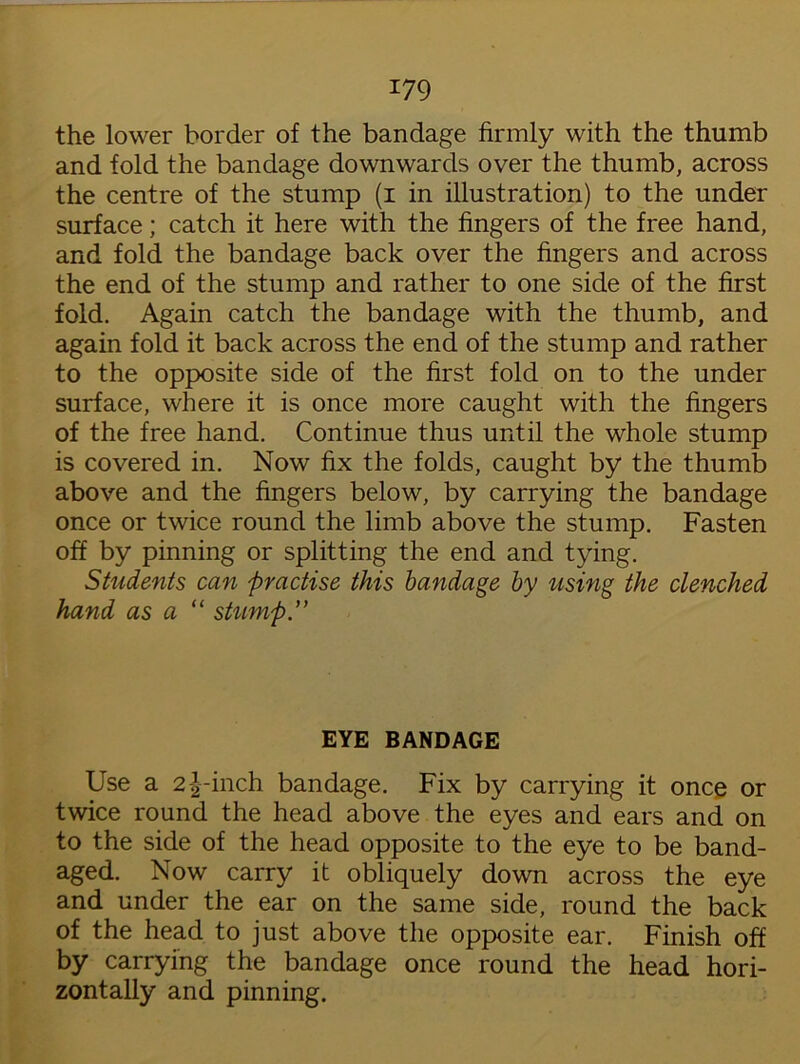 the lower border of the bandage firmly with the thumb and fold the bandage downwards over the thumb, across the centre of the stump (i in illustration) to the under surface; catch it here with the fingers of the free hand, and fold the bandage back over the fingers and across the end of the stump and rather to one side of the first fold. Again catch the bandage with the thumb, and again fold it back across the end of the stump and rather to the opposite side of the first fold on to the under surface, where it is once more caught with the fingers of the free hand. Continue thus until the whole stump is covered in. Now fix the folds, caught by the thumb above and the fingers below, by carrying the bandage once or twice round the limb above the stump. Fasten off by pinning or splitting the end and tying. Students can practise this bandage by using the clenched hand as a “ stump.” EYE BANDAGE Use a 2-|-inch bandage. Fix by carrying it once or twice round the head above the eyes and ears and on to the side of the head opposite to the eye to be band- aged. Now carry it obliquely down across the eye and under the ear on the same side, round the back of the head to just above the opposite ear. Finish off by carrying the bandage once round the head hori- zontally and pinning.