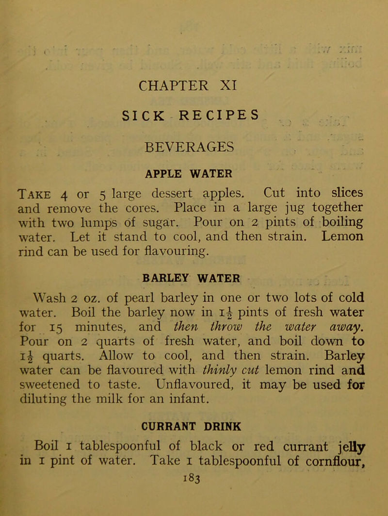 CHAPTER XI SICK RECIPES BEVERAGES APPLE WATER Take 4 or 5 large dessert apples. Cut into slices and remove the cores. Place in a large jug together with two lumps of sugar. Pour on 2 pints of boiling water. Let it stand to cool, and then strain. Lemon rind can be used for flavouring. BARLEY WATER Wash 2 oz. of pearl barley in one or two lots of cold water. Boil the barley now in iA pints of fresh water for 15 minutes, and then throw the water away. Pour on 2 quarts of fresh water, and boil down to quarts. Allow to cool, and then strain. Barley water can be flavoured with thinly cut lemon rind and sweetened to taste. Unflavoured, it may be used for diluting the milk for an infant. CURRANT DRINK Boil 1 tablespoonful of black or red currant jelly in 1 pint of water. Take 1 tablespoonful of cornflour,