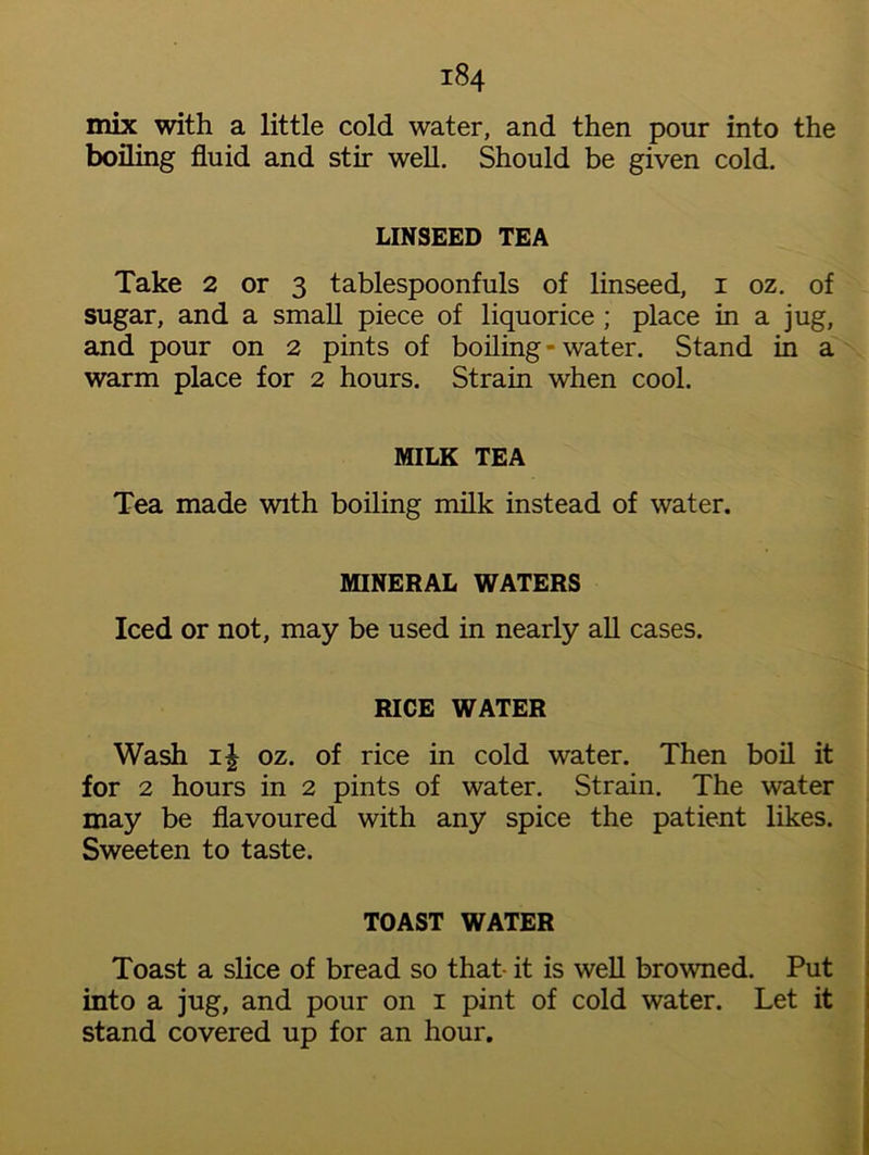 mix with a little cold water, and then pour into the boiling fluid and stir well. Should be given cold. LINSEED TEA Take 2 or 3 tablespoonfuls of linseed, 1 oz. of sugar, and a small piece of liquorice ; place in a jug, and pour on 2 pints of boiling - water. Stand in a warm place for 2 hours. Strain when cool. MILK TEA Tea made with boiling milk instead of water. MINERAL WATERS Iced or not, may be used in nearly all cases. RICE WATER Wash 11 oz. of rice in cold water. Then boil it for 2 hours in 2 pints of water. Strain. The water may be flavoured with any spice the patient likes. Sweeten to taste. TOAST WATER Toast a slice of bread so that- it is well browned. Put into a jug, and pour on 1 pint of cold water. Let it stand covered up for an hour.