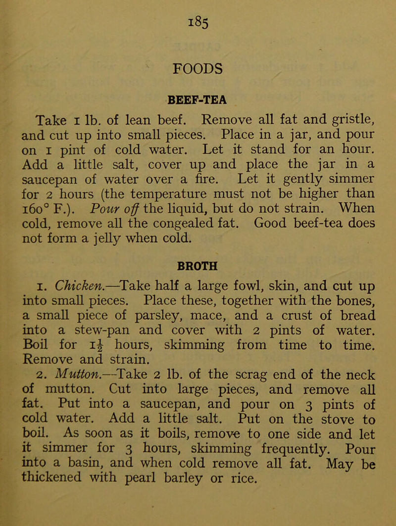 FOODS BEEF-TEA Take I lb. of lean beef. Remove all fat and gristle, and cut up into small pieces. Place in a jar, and pour on i pint of cold water. Let it stand for an hour. Add a little salt, cover up and place the jar in a saucepan of water over a fire. Let it gently simmer for 2 hours (the temperature must not be higher than i6o° F.). Pour off the liquid, but do not strain. When cold, remove all the congealed fat. Good beef-tea does not form a jelly when cold. BROTH 1. Chicken.—Take half a large fowl, skin, and cut up into small pieces. Place these, together with the bones, a small piece of parsley, mace, and a crust of bread into a stew-pan and cover with 2 pints of water. Boil for 1^ hours, skimming from time to time. Remove and strain. 2. Mutton.—Take 2 lb. of the scrag end of the neck of mutton. Cut into large pieces, and remove all fat. Put into a saucepan, and pour on 3 pints of cold water. Add a little salt. Put on the stove to boil. As soon as it boils, remove to one side and let it simmer for 3 hours, skimming frequently. Pour into a basin, and when cold remove all fat. May be thickened with pearl barley or rice.