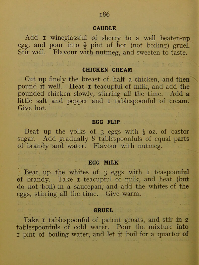 CAUDLE Add i wineglassful of sherry to a well beaten-up egg, and pour into ^ pint of hot (not boiling) gruel. Stir well. Flavour with nutmeg, and sweeten to taste. CHICKEN CREAM Cut up finely the breast of half a chicken, and then pound it well. Heat i teacupful of milk, and add the pounded chicken slowly, stirring all the time. Add a little salt and pepper and i tablespoonful of cream. Give hot. EGG FLIP Beat up the yolks of 3 eggs with \ oz. of castor sugar. Add gradually 8 tablespoonfuls of equal parts of brandy and water. Flavour with nutmeg. EGG MILK Beat up the whites of 3 eggs with 1 teaspoonful of brandy. Take 1 teacupful of milk, and heat (but do not boil) in a saucepan, and add the whites of the eggs, stirring all the time. Give warm. GRUEL Take 1 tablespoonful of patent groats, and stir in 2 tablespoonfuls of cold water. Pour the mixture into 1 pint of boiling water, and let it boil for a quarter of