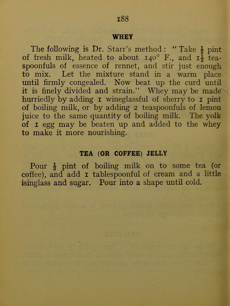 WHEY The following is Dr. Starr’s method : “ Take £ pint of fresh milk, heated to about 140° F., and i| tea- spoonfuls of essence of rennet, and stir just enough to mix. Let the mixture stand in a warm place until firmly congealed. Now beat up the curd until it is finely divided and strain.” Whey may be made hurriedly by adding 1 wineglassful of sherry to 1 pint of boiling milk, or by adding 2 teaspoonfuls of lemon juice to the same quantity of boiling milk. The yolk of 1 egg may be beaten up and added to the whey to make it more nourishing. TEA (OR COFFEE) JELLY Pour | pint of boiling milk on to some tea (or coffee), and add 1 tablespoonful of cream and a little isinglass and sugar. Pour into a shape until cold.