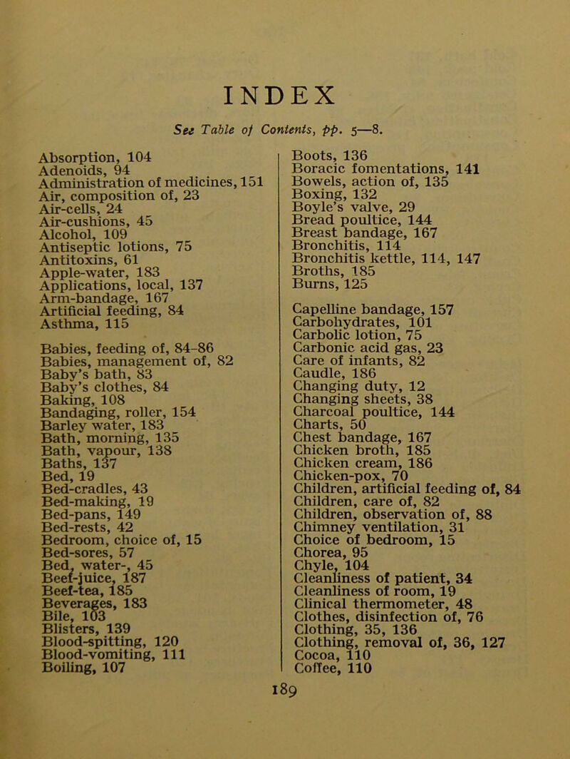 Absorption, 104 Adenoids, 94 Administration of medicines, 151 Air, composition of, 23 Air-cells, 24 Air-cushions, 45 Alcohol, 109 Antiseptic lotions, 75 Antitoxins, 61 Apple-water, 183 Applications, local, 137 Arm-bandage, 167 Artificial feeding, 84 Asthma, 115 Babies, feeding of, 84-86 Babies, management of, 82 Baby’s bath, 83 Baby’s clothes, 84 Baking, 108 Bandaging, roller, 154 Barley water, 183 Bath, morning, 135 Bath, vapour, 138 Baths, 137 Bed, 19 Bed-cradles, 43 Bed-making, 19 Bed-pans, 149 Bed-rests, 42 Bedroom, choice of, 15 Bed-sores, 57 Bed, water-, 45 Beef-juice, 187 Beef-tea, 185 Beverages, 183 Bile, 103 Blisters, 139 Blood-spitting, 120 Blood-vomiting, 111 Boiling, 107 Boots, 136 Boracic fomentations, 141 Bowels, action of, 135 Boxing, 132 Boyle’s valve, 29 Bread poultice, 144 Breast bandage, 167 Bronchitis, 114 Bronchitis kettle, 114, 147 Broths, 185 Burns, 125 Capelline bandage, 157 Carbohydrates, 101 Carbolic lotion, 75 Carbonic acid gas, 23 Care of infants, 82 Caudle, 186 Changing duty, 12 Changing sheets, 38 Charcoal poultice, 144 Charts, 50 Chest bandage, 167 Chicken broth, 185 Chicken cream, 186 Chicken-pox, 70 Children, artificial feeding of, 84 Children, care of, 82 Children, observation of, 88 Chimney ventilation, 31 Choice of bedroom, 15 Chorea, 95 Chyle, 104 Cleanliness of patient, 34 Cleanliness of room, 19 Clinical thermometer, 48 Clothes, disinfection of, 76 Clothing, 35, 136 Clothing, removal of, 36, 127 Cocoa, 110 Coffee, 110