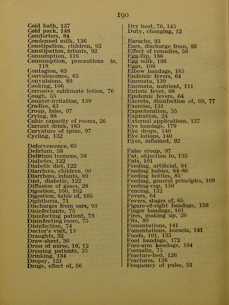 Cold bath, 137 Cold pack, 148 Comforters, 84 Condensed milk, 136 Constipation, children, 92 Constipation, infants, 92 Consumption, 116 Consumption, precautions in, 118 Contagion, 63 Convalescence, 65 Convulsions, 89 Cooking, 106 Corrosive sublimate lotion, 76 Cough, 55 Counter-irritation, 139 Cradles, 43 Croup, false, 97 Crying, 88 Cubic capacity of rooms, 26 Currant drink, 183 Curvature of spine, 97 Cycling, 132 Defervescence, 65 Delirium, 58 Delirium tremens, 58 Diabetes, 122 Diabetic diet, 122 Diarrhoea, children, 90 Diarrhoea, infants, 89 Diet, diabetic, 122 Diffusion of gases, 28 Digestion, 100, 102 Digestion, table of, 105 Diphtheria, 71 Discharges from ears, 93 Disinfectants, 75 Disinfecting patient, 78 Disinfecting room, 75 Disinfection, 74 Doctor’s visit, 13 Draughts, 32 Draw-sheet, 36 Dress of nurse, 10, 12 Dressing patients, 35 Drinking, 134 Dropsy, 121 igo Dry heat, 76, 145 Duty, changing, 12 Earache, 93 Ears, discharge from, 93 Effect of remedies, 56 Egg-nip, 186 Egg milk, 186 Eggs, 108 Elbow bandage, 165 Endemic fevers, 64 Enemata, 139 Enemata, nutrient, 111 Enteric fever, 68 Epidemic fevers, 64 Excreta, disinfection of, 69, 77 Exercise, 131 Expectoration, 55 Expiration, 24 External applications, 137 Eye bandage, 179 Eye drops, 140 Eye lotions, 140 Eyes, inflamed, 92 False croup, 97 Fat, objection to, 133 Fats, 101 Feeding, artificial, 84 Feeding babies, 84-86 Feeding bottles, 85' Feeding, general principles, 109 Feeding-cup, 150 Fencing, 132 Fevers, 64 Fevers, stages of, 65 Figure-of-eight bandage, 156 Finger bandage, 161 Fires, making up, 20 Fits, 89 Fomentations, 141 Fomentations, boracic, 141 Foods, 101, 133 Foot bandage, 172 Fore-arm bandage, 164 Formalin, 75 Fracture-bed, 126 Fractures, 126