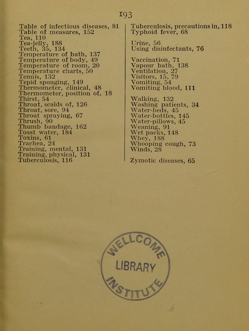 Table of infectious diseases, 81 Table of measures, 152 Tea, 110 Tea-jelly, 188 Teeth, 35, 134 Temperature of bath, 137 Temperature of body, 49 Temperature of room, 20 Temperature charts, 50 Tennis, 132 Tepid sponging, 149 Thermometer, clinical, 48 Thermometer, position of, 18 Thirst, 54 Throat, scalds of, 126 Throat, sore, 94 Throat spraying, 67 Thrush, 90 Thumb bandage, 162 Toast water, 184 Toxins, 61 Trachea, 24 Training, mental, 131 Training, physical, 131 Tuberculosis, 116 193 Tuberculosis, precautions in, 118 Typhoid fever, 68 Urine, 56 Using disinfectants, 76 Vaccination, 71 Vapour bath, 138 Ventilation, 27 Visitors, 15, 79 Vomiting, 54 Vomiting blood, 111 Walking, 132 Washing patients, 34 Water-beds, 45 Water-bottles, 145 Water-pillows, 45 Weaning, 91 Wet packs, 148 Whey, 188 Whooping cough, 73 Winds, 28 Zymotic diseases, 65