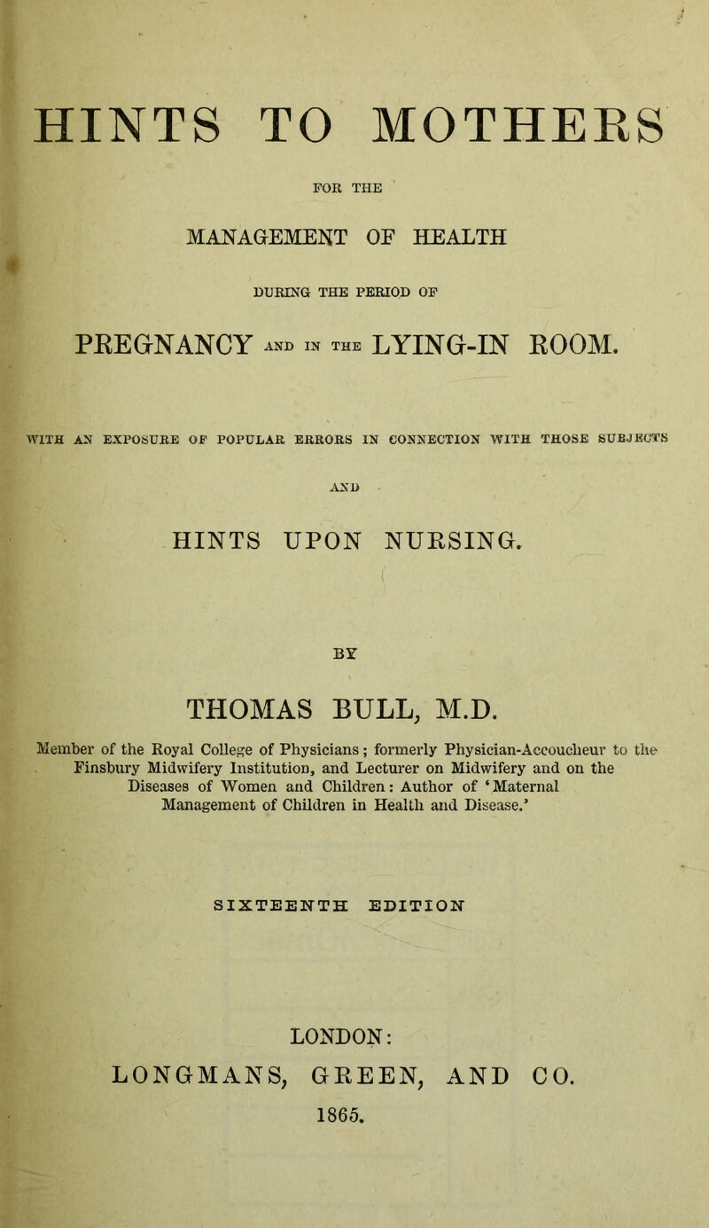 FOR THE MANAGEMENT OE HEALTH DURING THE PERIOD OF PREGNANCY and in the LYING-IN ROOM. WITH AN EXPOSURE OF POPULAR ERRORS IN CONNECTION WITH THOSE SUBJECTS AND HINTS UPON NURSING. BY THOMAS BULL, M.D. Member of the Royal College of Physicians; formerly Physician-Accoucheur to the Finsbury Midwifery Institution, and Lecturer on Midwifery and on the Diseases of Women and Children: Author of ‘Maternal Management of Children in Health and Disease.’ SIXTEENTH EDITION LONDON: LONGMANS, GREEN, AND CO. 1865,