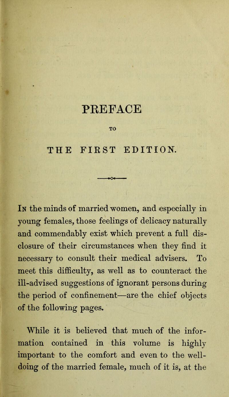 PREFACE TO THE FIRST EDITION. In the minds of married women, and especially in young females, those feelings of delicacy naturally and commendably exist which prevent a full dis- closure of their circumstances when they find it necessary to consult their medical advisers. To meet this difficulty, as well as to counteract the ill-advised suggestions of ignorant persons during the period of confinement—are the chief objects of the following pages. While it is believed that much of the infor- mation contained in this volume is highly important to the comfort and even to the well- doing of the married female, much of it is, at the