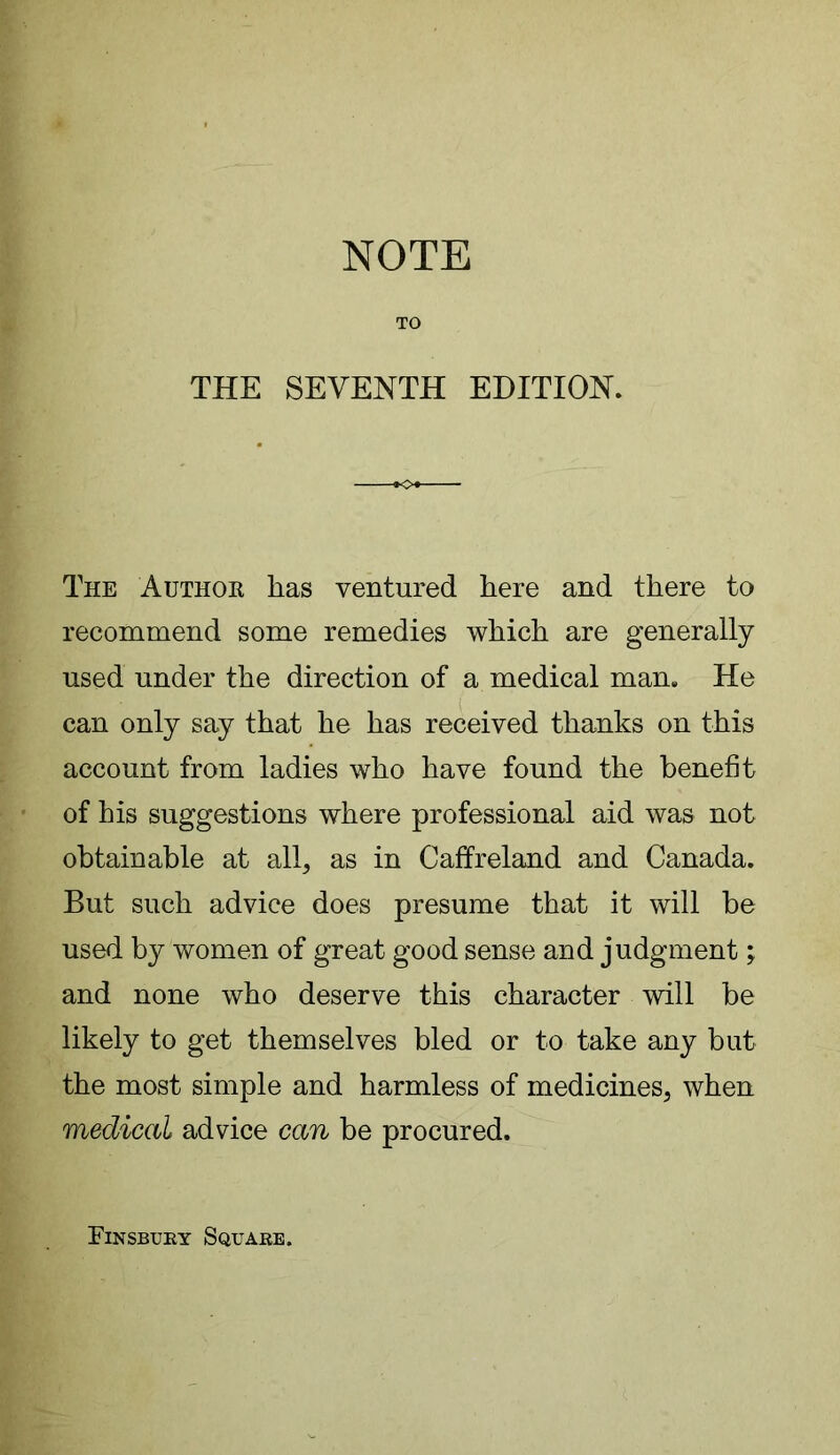 TO THE SEVENTH EDITION* The Author has ventured here and there to recommend some remedies which are generally used under the direction of a medical man. He can only say that he has received thanks on this account from ladies who have found the benefit of his suggestions where professional aid was not obtainable at all, as in Caff reland and Canada. But such advice does presume that it will be used by women of great good sense and judgment; and none who deserve this character will be likely to get themselves bled or to take any but the most simple and harmless of medicines, when medical advice can be procured. Finsbury Square.