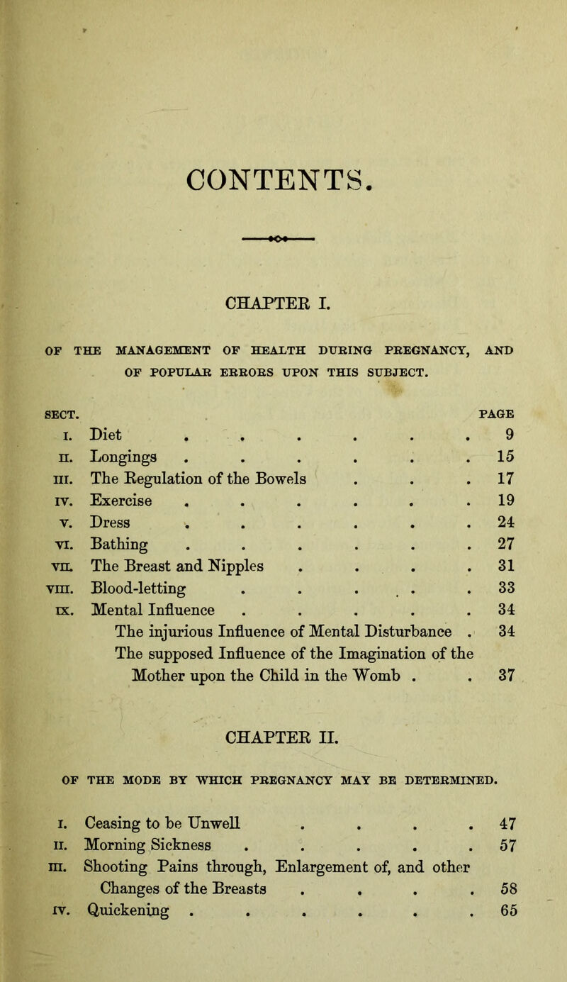 CONTENTS CHAPTER I. OF THE MANAGEMENT OF HEALTH DURING PREGNANCY, AND OF POPULAR ERRORS UPON THIS SUBJECT. SECT. PAGE i. Diet ...... 9 n. Longings . . . . . .15 ni. The Regulation of the Bowels . . .17 iv. Exercise . . . . . .19 v. Dress •. . . . . .24 vi. Bathing . . . . . .27 vn. The Breast and Nipples . . . .31 vm. Blood-letting . . ... .33 lx. Mental Influence . . . . .34 The injurious Influence of Mental Disturbance . 34 The supposed Influence of the Imagination of the Mother upon the Child in the Womb . .37 CHAPTER II. OF THE MODE BY WHICH PREGNANCY MAY BE DETERMINED. i. Ceasing to be Unwell . . . .47 ii. Morning Sickness . . . . .57 m. Shooting Pains through, Enlargement of, and other Changes of the Breasts . . . .58 iv. Quickening ...... 65