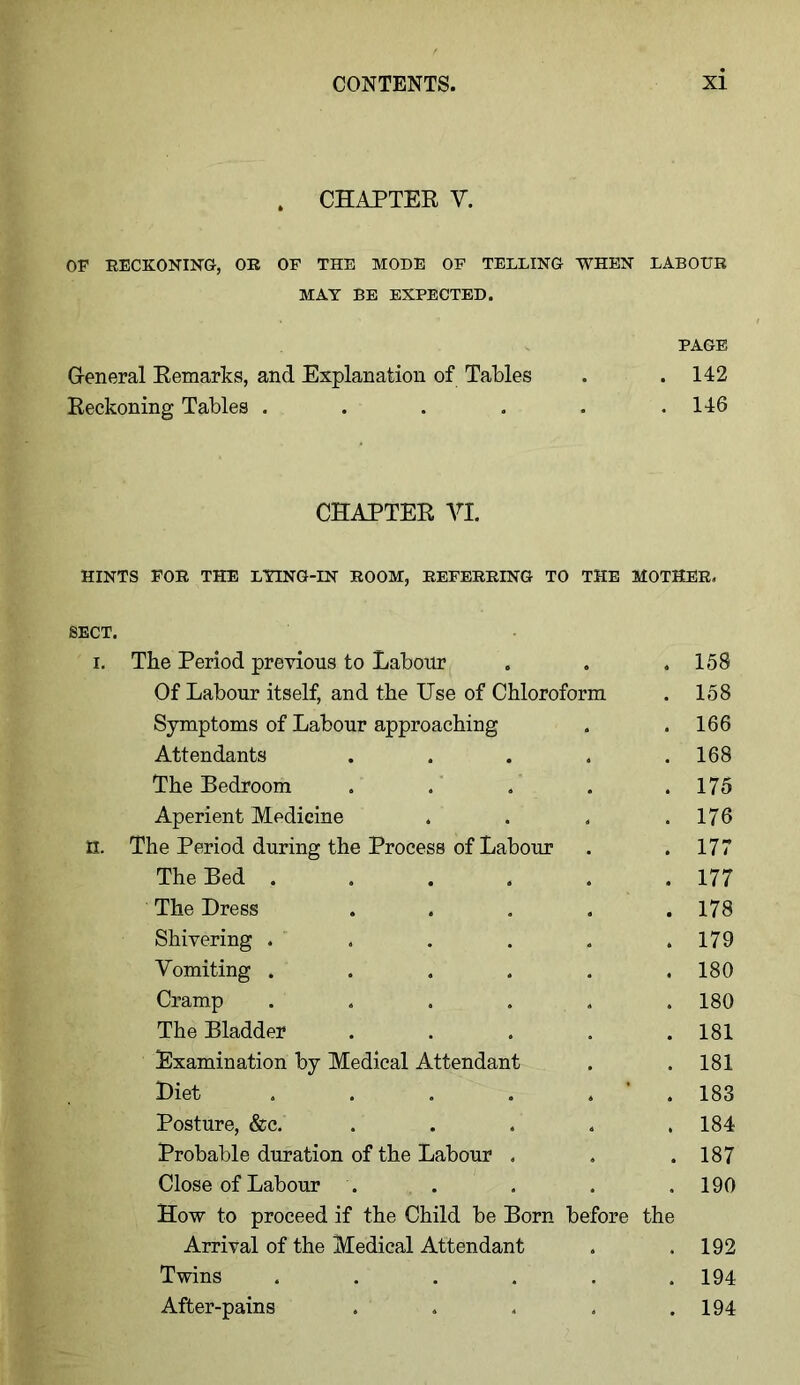 . CHAPTER V. OF RECKONING, OR OF THE MODE OF TELLING WHEN LABOUR MAY BE EXPECTED. PAGE General Remarks, and Explanation of Tables . . 142 Reckoning Tables . . . . . .146 CHAPTER AH. HINTS FOR THE LYING-IN ROOM, REFERRING TO THE MOTHER. SECT. i. The Period previous to Labour Of Labour itself, and the Use of Chloroform Symptoms of Labour approaching Attendants ..... The Bedroom ..... Aperient Medicine .... H. The Period during the Process of Labour The Bed ...... The Dress ..... Shivering . . Vomiting ...... Cramp . . . . . The Bladder ..... Examination by Medical Attendant Diet . . . . , Posture, &c. ..... Probable duration of the Labour . Close of Labour . How to proceed if the Child be Born before the Arrival of the Medical Attendant Twins ...... After-pains 158 158 166 168 175 176 177 177 178 179 180 180 181 181 183 184 187 190 192 194 194