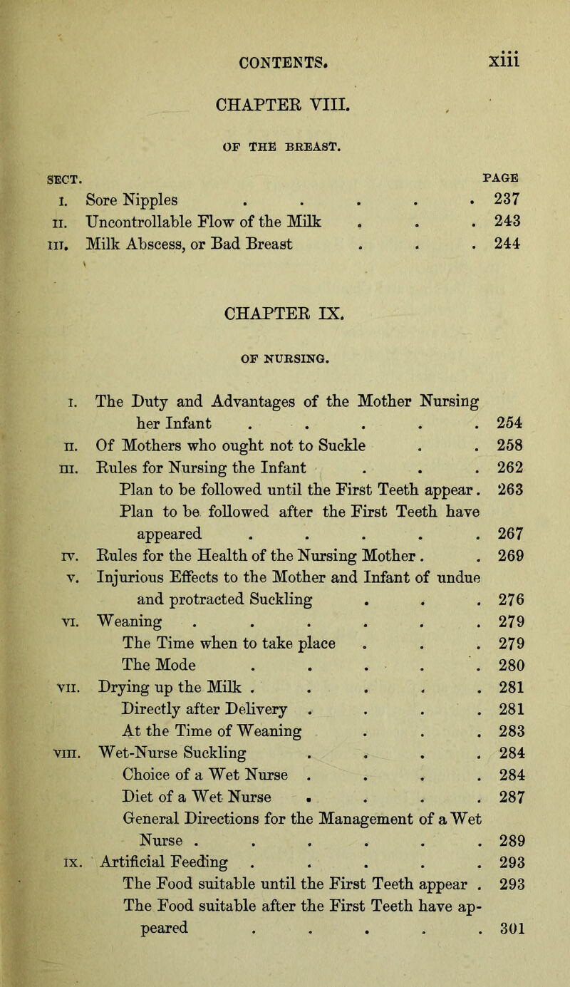 CHAPTER VIII. OP THE BBEAST. SECT. PAGE I. Sore Nipples ..... 237 ii. Uncontrollable Flow of the Milk . . . 243 in. Milk Abscess, or Bad Breast . . . 244 CHAPTER IX. OF NUBSING. i. The Duty and Advantages of the Mother Nursing her Infant ..... 254 n. Of Mothers who ought not to Suckle . . 258 ni. Rules for Nursing the Infant . . . 262 Plan to be followed until the First Teeth appear. 263 Plan to be followed after the First Teeth have appeared . . . . .267 rv. Rules for the Health of the Nursing Mother . . 269 v. Injurious Effects to the Mother and Infant of undue and protracted Suckling . . .276 vi. Weaning ...... 279 The Time when to take place . . .279 The Mode . . . . 280 vii. Drying up the Milk . . . . .281 Directly after Delivery . . . .281 At the Time of Weaning . . .283 vin. Wet-Nurse Suckling .... 284 Choice of a Wet Nurse .... 284 Diet of a Wet Nurse .... 287 General Directions for the Management of a Wet Nurse ...... 289 lx. Artificial Feeding ..... 293 The Food suitable until the First Teeth appear . 293 The Food suitable after the First Teeth have ap- peared ..... 301