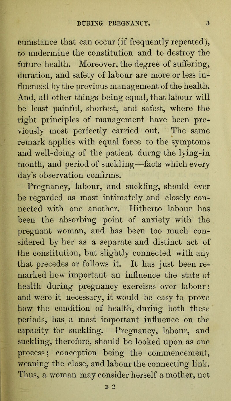 fcumstance that can occur (if frequently repeated), to undermine the constitution and to destroy the future health. Moreover, the degree of suffering, duration, and safety of labour are more or less in- fluenced by the previous management of the health. And, all other things being equal, that labour will be least painful, shortest, and safest, where the right principles of management have been pre- viously most perfectly carried out. The same remark applies with equal force to the symptoms and well-doing of the patient durng the lying-in month, and period of suckling—facts which every day’s observation confirms. Pregnancy, labour, and suckling, should ever be regarded as most intimately and closely con- nected with one another. Hitherto labour has been the absorbing point of anxiety with the pregnant woman, and has been too much con- sidered by her as a separate and distinct act of the constitution, but slightly connected with any that precedes or follows it. It has just been re- marked how important an influence the state of health during pregnancy exercises over labour; and were it necessary, it would be easy to prove how the condition of health, during both these periods, has a most important influence on the capacity for suckling. Pregnancy, labour, and suckling, therefore, should be looked upon as one process; conception being the commencement, weaning the close, and labour the connecting link. Thus, a woman may consider herself a mother, not