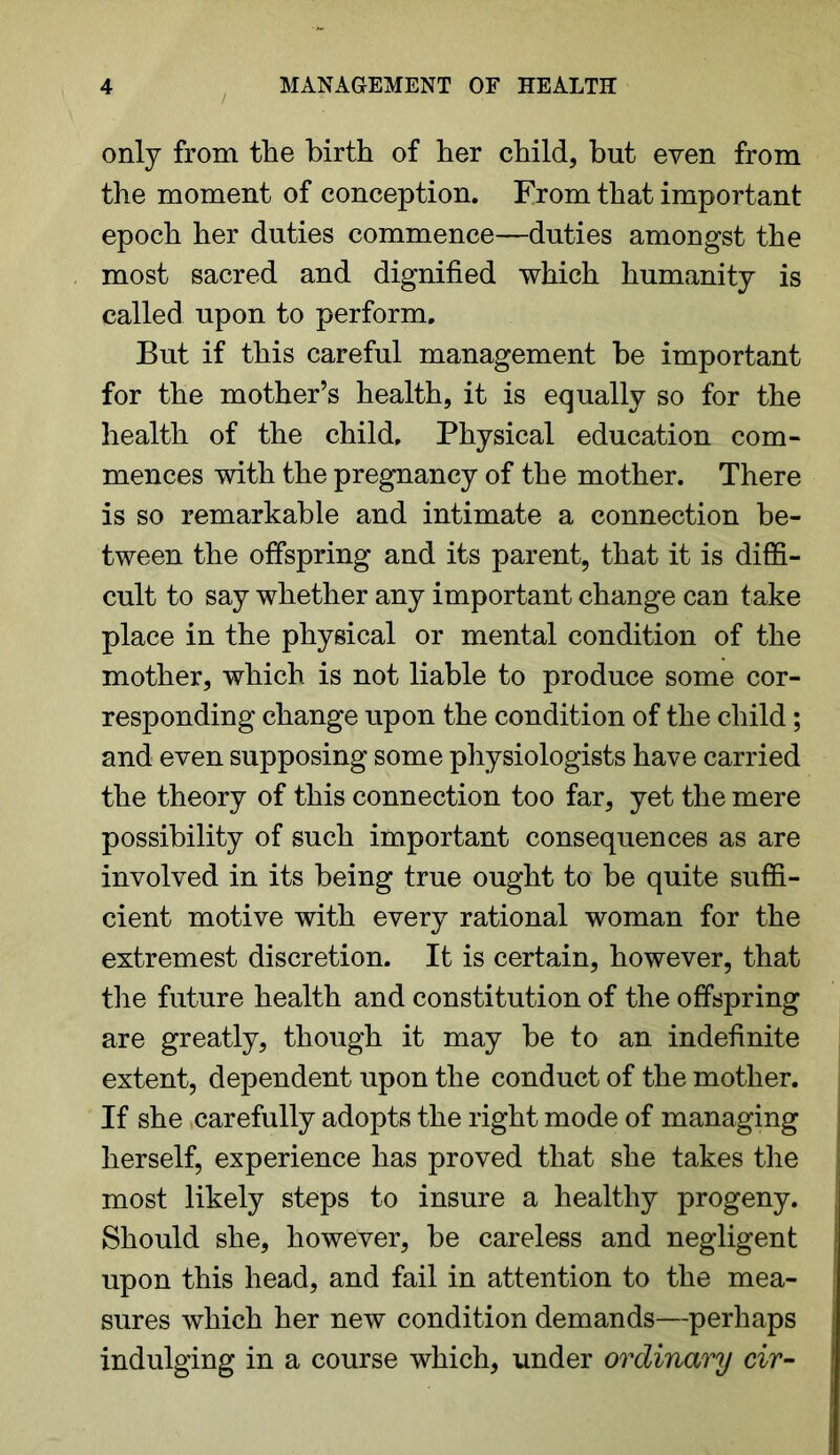 only from the birth of her child, but even from the moment of conception. From that important epoch her duties commence—duties amongst the most sacred and dignified which humanity is called upon to perform. But if this careful management be important for the mother’s health, it is equally so for the health of the child. Physical education com- mences with the pregnancy of the mother. There is so remarkable and intimate a connection be- tween the offspring and its parent, that it is diffi- cult to say whether any important change can take place in the physical or mental condition of the mother, which is not liable to produce some cor- responding change upon the condition of the child; and even supposing some physiologists have carried the theory of this connection too far, yet the mere possibility of such important consequences as are involved in its being true ought to be quite suffi- cient motive with every rational woman for the extremest discretion. It is certain, however, that the future health and constitution of the offspring are greatly, though it may be to an indefinite extent, dependent upon the conduct of the mother. If she .carefully adopts the right mode of managing herself, experience has proved that she takes the most likely steps to insure a healthy progeny. Should she, however, be careless and negligent upon this head, and fail in attention to the mea- sures which her new condition demands—perhaps indulging in a course which, under ordinary cir-