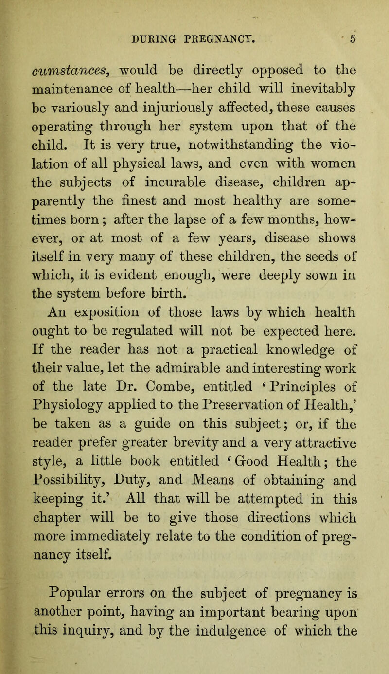 cumstances, would be directly opposed to the maintenance of health—her child will inevitably be variously and injuriously affected, these causes operating through her system upon that of the child. It is very true, notwithstanding the vio- lation of all physical laws, and even with women the subjects of incurable disease, children ap- parently the finest and most healthy are some- times born; after the lapse of a few months, how- ever, or at most of a few years, disease shows itself in very many of these children, the seeds of which, it is evident enough, were deeply sown in the system before birth. An exposition of those laws by which health ought to be regulated will not be expected here. If the reader has not a practical knowledge of their value, let the admirable and interesting work of the late Dr. Combe, entitled 4 Principles of Physiology applied to the Preservation of Health,’ be taken as a guide on this subject; or, if the reader prefer greater brevity and a very attractive style, a little book entitled ‘Good Health; the Possibility, Duty, and Means of obtaining and keeping it.’ All that will be attempted in this chapter will be to give those directions which more immediately relate to the condition of preg- nancy itself. Popular errors on the subject of pregnancy is another point, having an important bearing upon this inquiry, and by the indulgence of which the