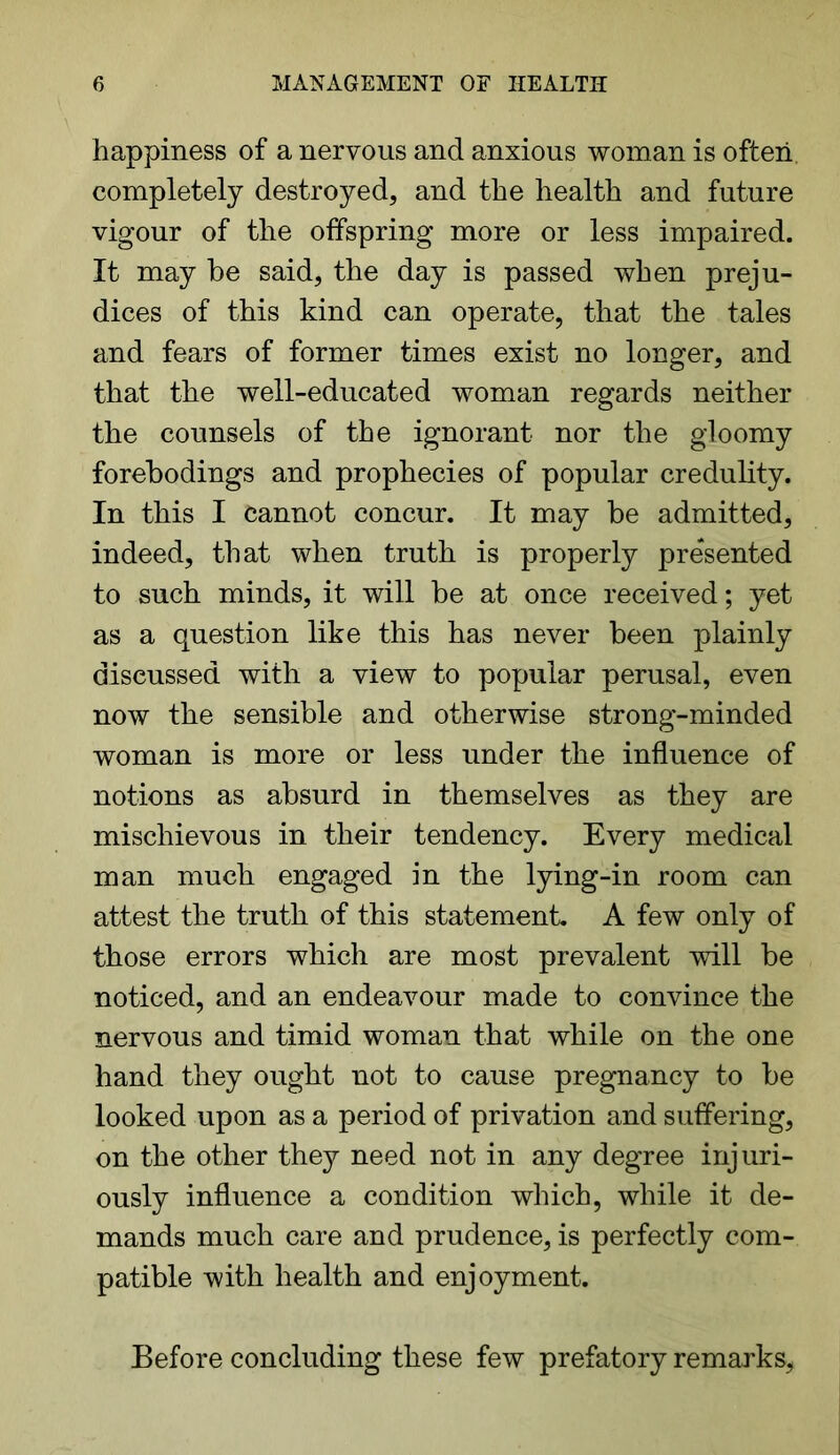 happiness of a nervous and anxious woman is often completely destroyed, and the health and future vigour of the offspring more or less impaired. It may be said, the day is passed when preju- dices of this kind can operate, that the tales and fears of former times exist no longer, and that the well-educated woman regards neither the counsels of the ignorant nor the gloomy forebodings and prophecies of popular credulity. In this I cannot concur. It may be admitted, indeed, that when truth is properly presented to such minds, it will be at once received; yet as a question like this has never been plainly discussed with a view to popular perusal, even now the sensible and otherwise strong-minded woman is more or less under the influence of notions as absurd in themselves as they are mischievous in their tendency. Every medical man much engaged in the lying-in room can attest the truth of this statement A few only of those errors which are most prevalent will be noticed, and an endeavour made to convince the nervous and timid woman that while on the one hand they ought not to cause pregnancy to be looked upon as a period of privation and suffering, on the other they need not in any degree injuri- ously influence a condition which, while it de- mands much care and prudence, is perfectly com- patible with health and enjoyment. Before concluding these few prefatory remarks,