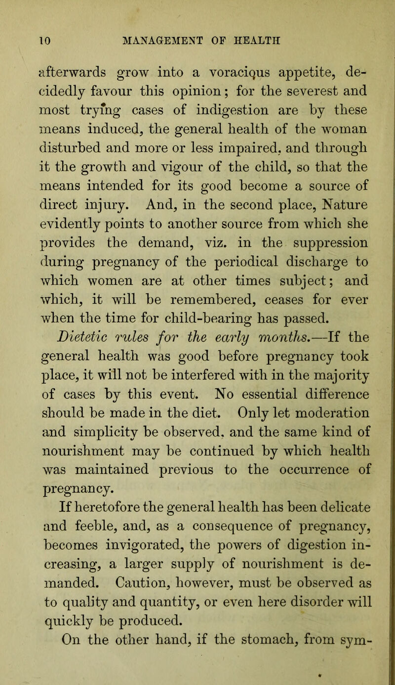 afterwards grow into a voraciQus appetite, de- cidedly favour this opinion; for the severest and most trying cases of indigestion are by these means induced, the general health of the woman disturbed and more or less impaired, and through it the growth and vigour of the child, so that the means intended for its good become a source of direct injury. And, in the second place, Nature evidently points to another source from which she provides the demand, viz. in the suppression during pregnancy of the periodical discharge to which women are at other times subject; and which, it will be remembered, ceases for ever when the time for child-bearing has passed. Dietetic rules for the early months.—If the general health was good before pregnancy took place, it will not be interfered with in the majority of cases by this event. No essential difference should be made in the diet. Only let moderation and simplicity be observed, and the same kind of nourishment may be continued by which health was maintained previous to the occurrence of pregnancy. If heretofore the general health has been delicate and feeble, and, as a consequence of pregnancy, becomes invigorated, the powers of digestion in- creasing, a larger supply of nourishment is de- manded. Caution, however, must be observed as to quality and quantity, or even here disorder will quickly be produced. On the other hand, if the stomach, from sym-