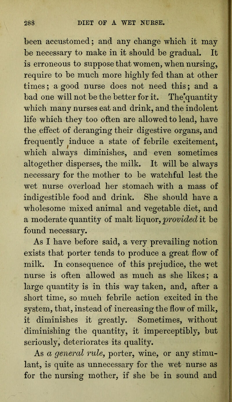 been accustomed; and any change which it may be necessary to make in it should be gradual. It is erroneous to suppose that women, when nursing, require to be much more highly fed than at other times; a good nurse does not need this; and a bad one will not be the better for it. The^quantity which many nurses eat and drink, and the indolent life which they too often are allowed to lead, have the effect of deranging their digestive organs, and frequently ^ induce a state of febrile excitement, which always diminishes, and even sometimes altogether disperses, the milk. It will be always necessary for the mother to be watchful lest the wet nurse overload her stomach with a mass of indigestible food and drink. She should have a wholesome mixed animal and vegetable diet, and a moderate quantity of malt liquor, provided it be found necessary. As I have before said, a very prevailing notion exists that porter tends to produce a great flow of milk. In consequence of this prejudice, the wet nurse is often allowed as much as she likes; a large quantity is in this way taken, and, after a short time, so much febrile action excited in the system, that, instead of increasing the flow of milk, it diminishes it greatly. Sometimes, without diminishing the quantity, it imperceptibly, but seriously, deteriorates its quality. As a general rule, porter, wine, or any stimu- lant, is quite as unnecessary for the wet nurse as for the nursing mother, if she be in sound and