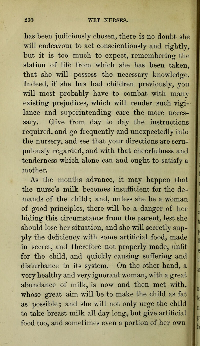 has been judiciously chosen, there is no doubt she will endeavour to act conscientiously and rightly, but it is too much to expect, remembering the station of life from which she has been taken, that she will possess the necessary knowledge. Indeed, if she has had children previously, you will most probably have to combat with many existing prejudices, which will render such vigi- lance and superintending care the more neces- sary. Give from day to day the instructions required, and go frequently and unexpectedly into the nursery, and see that your directions are scru- pulously regarded, and with that cheerfulness and tenderness which alone can and ought to satisfy a mother. As the months advance, it may happen that the nurse’s milk becomes insufficient for the de- mands of the child; and, unless she be a woman of good principles, there will be a danger of her hiding this circumstance from the parent, lest she should lose her situation, and she will secretly sup- ply the deficiency with some artificial food, made in secret, and therefore not properly made, unfit for the child, and quickly causing suffering and disturbance to its system. On the other hand, a very healthy and very ignorant woman, with a great abundance of milk, is now and then met with, whose great aim will be to make the child as fat as possible; and she will not only urge the child to take breast milk all day long, but give artificial food too, and sometimes even a portion of her own