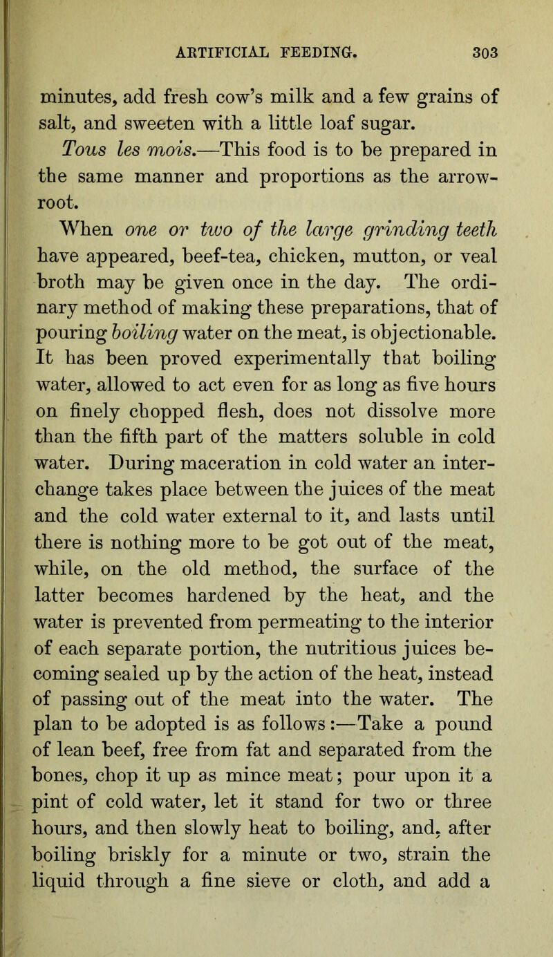 minutes, add fresh cow’s milk and a few grains of salt, and sweeten with a little loaf sugar. Tons les mois.—This food is to be prepared in the same manner and proportions as the arrow- root. When one or two of the large grinding teeth have appeared, beef-tea, chicken, mutton, or veal broth may be given once in the day. The ordi- nary method of making these preparations, that of pouring boiling water on the meat, is objectionable. It has been proved experimentally that boiling water, allowed to act even for as long as five hours on finely chopped flesh, does not dissolve more than the fifth part of the matters soluble in cold water. During maceration in cold water an inter- change takes place between the juices of the meat and the cold water external to it, and lasts until there is nothing more to be got out of the meat, while, on the old method, the surface of the latter becomes hardened by the heat, and the water is prevented from permeating to the interior of each separate portion, the nutritious juices be- coming sealed up by the action of the heat, instead of passing out of the meat into the water. The plan to be adopted is as follo ws:—Take a pound of lean beef, free from fat and separated from the bones, chop it up as mince meat; pour upon it a pint of cold water, let it stand for two or three hours, and then slowly heat to boiling, and, after boiling briskly for a minute or two, strain the liquid through a fine sieve or cloth, and add a