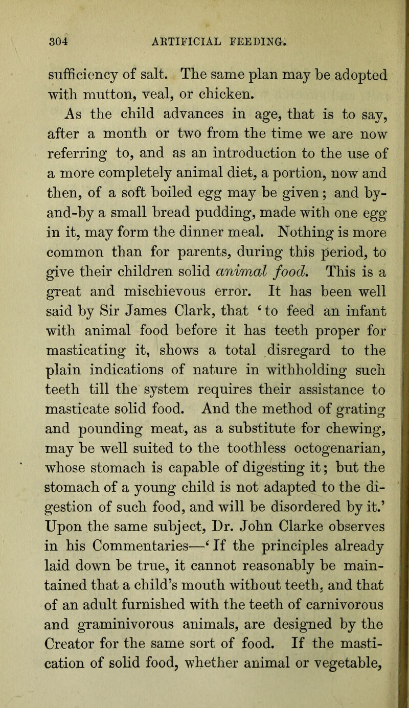 sufficiency of salt. The same plan may be adopted with mutton, veal, or chicken. As the child advances in age, that is to say, after a month or two from the time we are now referring to, and as an introduction to the use of a more completely animal diet, a portion, now and then, of a soft boiled egg may be given; and by- and-by a small bread pudding, made with one egg- in it, may form the dinner meal. Nothing is more common than for parents, during this period, to give their children solid animal food. This is a great and mischievous error. It has been well said by Sir James Clark, that c to feed an infant with animal food before it has teeth proper for masticating it, shows a total disregard to the plain indications of nature in withholding such teeth till the system requires their assistance to masticate solid food. And the method of grating and pounding meat, as a substitute for chewing, may be well suited to the toothless octogenarian, whose stomach is capable of digesting it; but the stomach of a young child is not adapted to the di- gestion of such food, and will be disordered by it.’ Upon the same subject, Dr. John Clarke observes in his Commentaries—cIf the principles already laid down be true, it cannot reasonably be main- tained that a child’s mouth without teeth, and that of an adult furnished with the teeth of carnivorous and graminivorous animals, are designed by the Creator for the same sort of food. If the masti- cation of solid food, whether animal or vegetable.