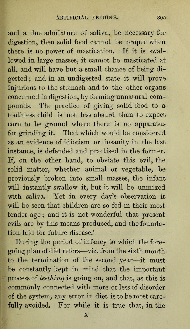 and a due admixture of saliva, be necessary for digestion, then solid food cannot be proper when there is no power of mastication. If it is swal- lowed in large masses, it cannot be masticated at all, and will have but a small chance of being di- gested ; and in an undigested state it will prove injurious to the stomach and to the other organs concerned in digestion, by forming unnatural com- pounds. The practice of giving solid food to a toothless child is not less absurd than to expect corn to be ground where there is no apparatus for grinding it. That which would be considered as an evidence of idiotism or insanity in the last instance, is defended and practised in the former. If, on the other hand, to obviate this evil, the solid matter, whether animal or vegetable, be previously broken into small masses, the infant will instantly swallow it, but it will be unmixed with saliva. Yet in every day’s observation it will be seen that children are so fed in their most tender age; and it is not wonderful that present evils are by this means produced, and the founda- tion laid for future disease.’ During the period of infancy to which the fore- going plan of diet refers—viz. from the sixth month to the termination of the second year—it must be constantly kept in mind that the important process of teething is going on, and that, as this is commonly connected with more or less of disorder of the system, any error in diet is to be most care- fully avoided. For while it is true that, in the x