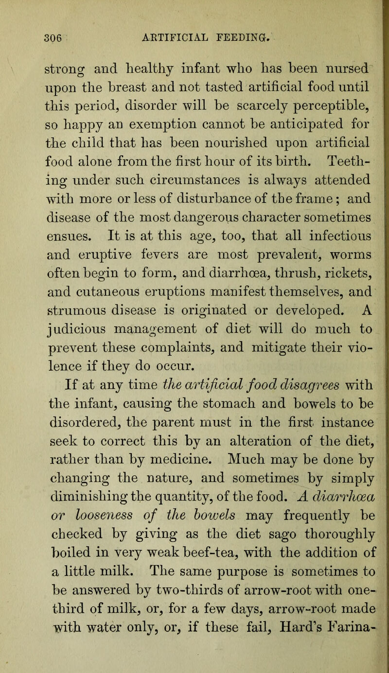 strong and healthy infant who has been nursed upon the breast and not tasted artificial food until this period, disorder will be scarcely perceptible, so happy an exemption cannot be anticipated for the child that has been nourished upon artificial food alone from the first hour of its birth. Teeth- ing under such circumstances is always attended with more or less of disturbance of the frame; and disease of the most dangerous character sometimes ensues. It is at this age, too, that all infectious and eruptive fevers are most prevalent, worms often begin to form, and diarrhoea, thrush, rickets, and cutaneous eruptions manifest themselves, and strumous disease is originated or developed. A judicious management of diet will do much to prevent these complaints, and mitigate their vio- lence if they do occur. If at any time the artificial food disagrees with the infant, causing the stomach and bowels to be disordered, the parent must in the first instance seek to correct this by an alteration of the diet, rather than by medicine. Much may be done by changing the nature, and sometimes by simply diminishing the quantity, of the food. A diarrhoea or looseness of the bowels may frequently be checked by giving as the diet sago thoroughly boiled in very weak beef-tea, with the addition of a little milk. The same purpose is sometimes to be answered by two-thirds of arrow-root with one- third of milk, or, for a few days, arrow-root made with water only, or, if these fail. Hard's Farina-