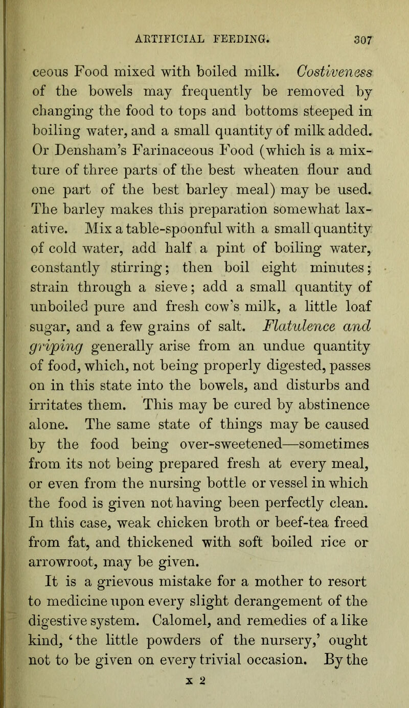 eeous Food mixed with boiled milk. Costiven&ss of the bowels may frequently be removed by changing the food to tops and bottoms steeped in boiling water, and a small quantity of milk added. Or Densham’s Farinaceous Food (which is a mix- ture of three parts of the best wheaten flour and one part of the best barley meal) may be used. The barley makes this preparation somewhat lax- ative. Mix a table-spoonful with a small quantity of cold water, add half a pint of boiling water, constantly stirring; then boil eight minutes; strain through a sieve; add a small quantity of unboiled pure and fresh cow's milk, a little loaf sugar, and a few grains of salt. Flatulence and griping generally arise from an undue quantity of food, which, not being properly digested, passes on in this state into the bowels, and disturbs and irritates them. This may be cured by abstinence alone. The same state of things may be caused by the food being over-sweetened—sometimes from, its not being prepared fresh at every meal, or even from the nursing bottle or vessel in which the food is given not having been perfectly clean. In this case, weak chicken broth or beef-tea freed from fat, and thickened with soft boiled rice or arrowroot, may be given. It is a grievous mistake for a mother to resort to medicine upon every slight derangement of the digestive system. Calomel, and remedies of a like kind, 4 the little powders of the nursery,’ ought not to be given on every trivial occasion. By the x 2