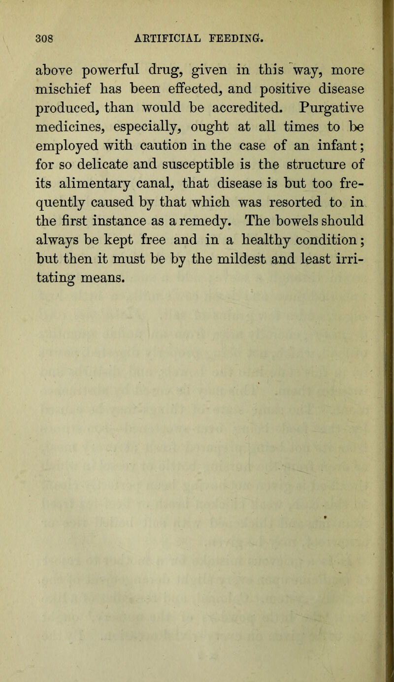 above powerful drug, given in this way, more mischief has been effected, and positive disease produced, than would be accredited. Purgative medicines, especially, ought at all times to be employed with caution in the case of an infant; for so delicate and susceptible is the structure of its alimentary canal, that disease is but too fre- quently caused by that which was resorted to in the first instance as a remedy. The bowels should always be kept free and in a healthy condition; but then it must be by the mildest and least irri- tating means.