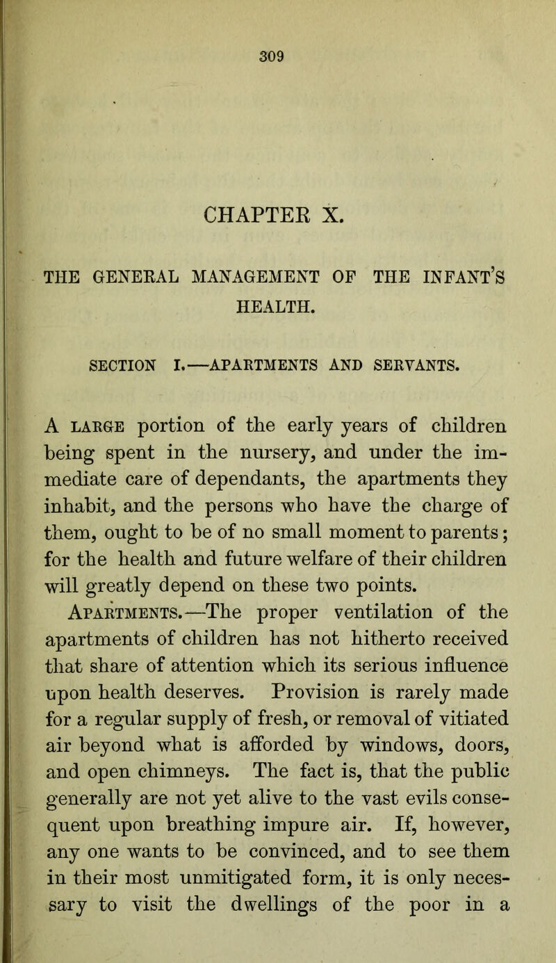 CHAPTER X. THE GENERAL MANAGEMENT OF THE INFANT’S HEALTH. SECTION I.—APARTMENTS AND SERVANTS. A large portion of the early years of children being spent in the nursery, and under the im- mediate care of dependants, the apartments they inhabit, and the persons who have the charge of them, ought to be of no small moment to parents; for the health and future welfare of their children will greatly depend on these two points. Apartments.*—The proper ventilation of the apartments of children has not hitherto received that share of attention which its serious influence upon health deserves. Provision is rarely made for a regular supply of fresh, or removal of vitiated air beyond what is afforded by windows, doors, and open chimneys. The fact is, that the public generally are not yet alive to the vast evils conse- quent upon breathing impure air. If, however, any one wants to be convinced, and to see them in their most unmitigated form, it is only neces- sary to visit the dwellings of the poor in a