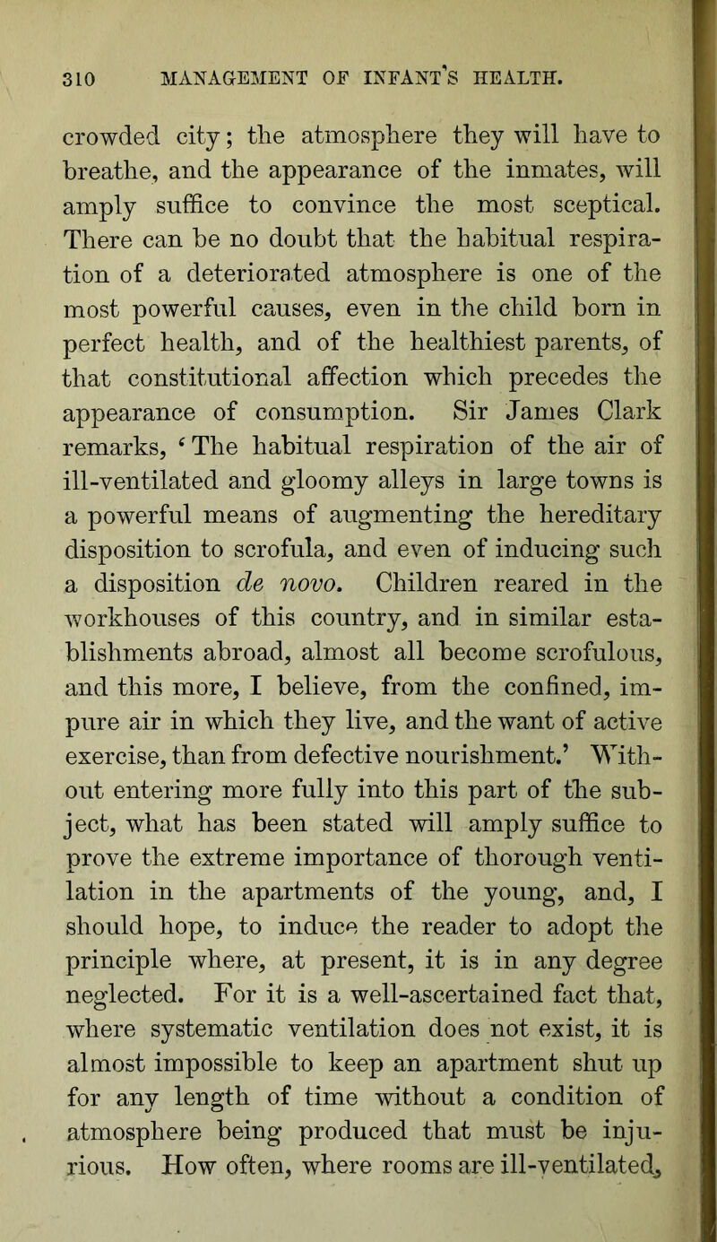 crowded city; the atmosphere they will have to breathe, and the appearance of the inmates, will amply suffice to convince the most sceptical. There can be no doubt that the habitual respira- tion of a deteriorated atmosphere is one of the most powerful causes, even in the child born in perfect health, and of the healthiest parents, of that constitutional affection which precedes the appearance of consumption. Sir James Clark remarks, ‘ The habitual respiration of the air of ill-ventilated and gloomy alleys in large towns is a powerful means of augmenting the hereditary disposition to scrofula, and even of inducing such a disposition de novo. Children reared in the workhouses of this country, and in similar esta- blishments abroad, almost all become scrofulous, and this more, I believe, from the confined, im- pure air in which they live, and the want of active exercise, than from defective nourishment.’ With- out entering more fully into this part of the sub- ject, what has been stated will amply suffice to prove the extreme importance of thorough venti- lation in the apartments of the young, and, I should hope, to induce the reader to adopt the principle where, at present, it is in any degree neglected. For it is a well-ascertained fact that, where systematic ventilation does not exist, it is almost impossible to keep an apartment shut up for any length of time without a condition of atmosphere being produced that must be inju- rious. How often, where rooms are ill-ventilated.