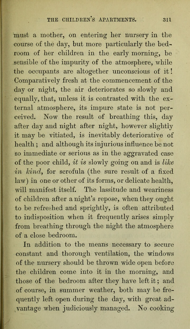 must a mother, on entering her nursery in the course of the day, but more particularly the bed- room of her children in the early morning, be sensible of the impurity of the atmosphere, while the occupants are altogether unconscious of it! Comparatively fresh at the commencement of the day or night, the air deteriorates so slowly and equally, that, unless it is contrasted with the ex- ternal atmosphere, its impure state is not per- ceived. Now the result of breathing this, day after day and night after night, however slightly it may be vitiated, is inevitably deteriorative of health; and although its injurious influence be not so immediate or serious as in the aggravated case of the poor child, it is slowly going on and is like in kind, for scrofula (the sure result of a fixed law) in one or other of its forms, or delicate health, will manifest itself. The lassitude and weariness of children after a night’s repose, when they ought to be refreshed and sprightly, is often attributed to indisposition when it frequently arises simply from breathing through the night the atmosphere of a close bedroom. In addition to the means necessary to secure constant and thorough ventilation, the windows of the nursery should be thrown wide open before the children come into it in the morning, and those of the bedroom after they have left it; and of course, in summer weather, both may be fre- quently left open during the day, with great ad- vantage when judiciously managed. No cooking