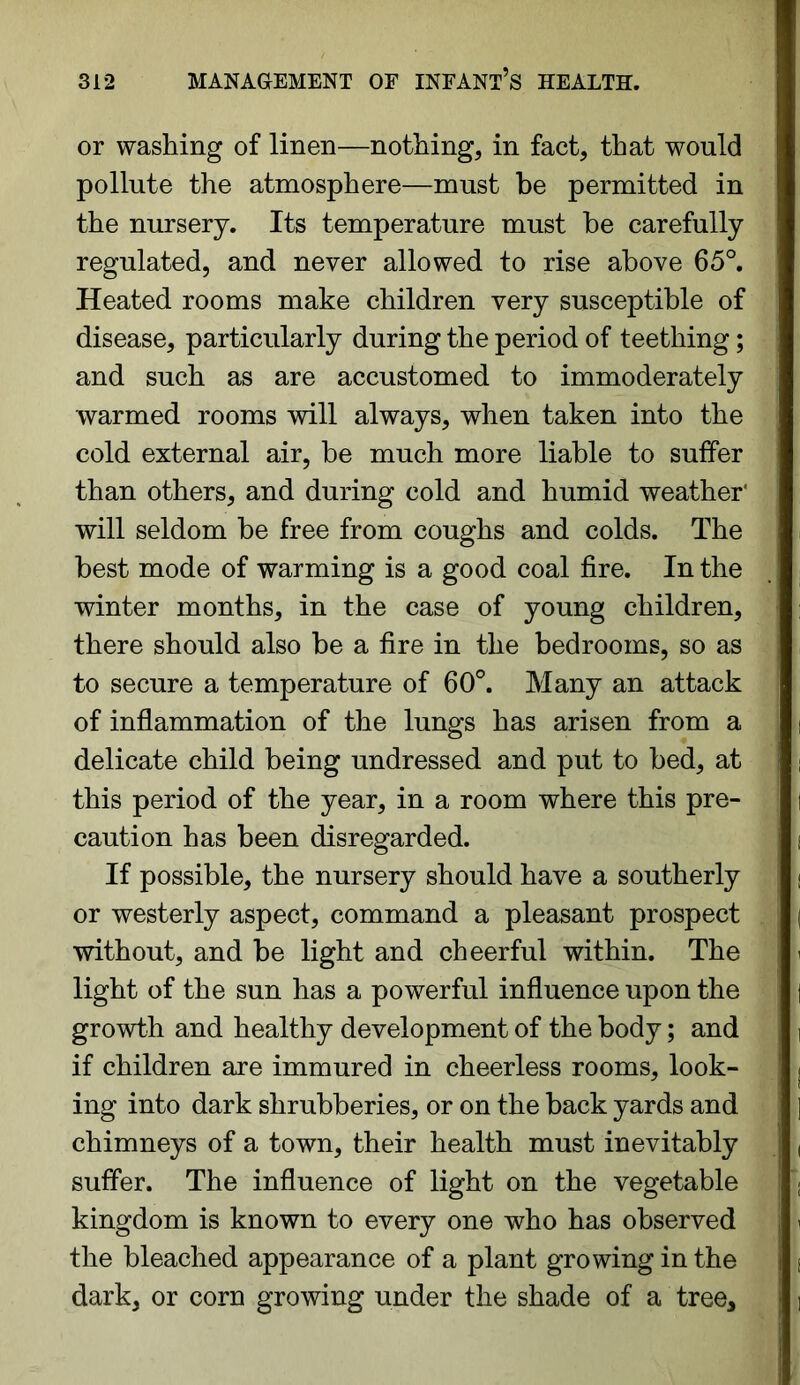 or washing of linen—nothing, in fact, that would pollute the atmosphere—must be permitted in the nursery. Its temperature must be carefully regulated, and never allowed to rise above 65°. Heated rooms make children very susceptible of disease, particularly during the period of teething; and such as are accustomed to immoderately warmed rooms will always, when taken into the cold external air, be much more liable to suffer than others, and during cold and humid weather' will seldom be free from coughs and colds. The best mode of warming is a good coal fire. In the winter months, in the case of young children, there should also be a fire in the bedrooms, so as to secure a temperature of 60°. Many an attack of inflammation of the lungs has arisen from a delicate child being undressed and put to bed, at this period of the year, in a room where this pre- caution has been disregarded. If possible, the nursery should have a southerly or westerly aspect, command a pleasant prospect without, and be light and cheerful within. The light of the sun has a powerful influence upon the growth and healthy development of the body; and if children are immured in cheerless rooms, look- ing into dark shrubberies, or on the back yards and chimneys of a town, their health must inevitably suffer. The influence of light on the vegetable kingdom is known to every one who has observed the bleached appearance of a plant growing in the dark, or corn growing under the shade of a tree.