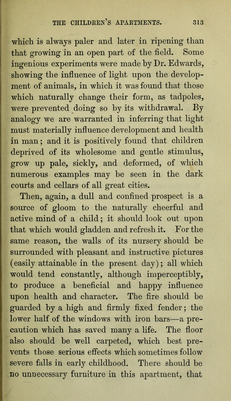 which is always paler and later in ripening than that growing in an open part of the field. Some ingenious experiments were made by Dr. Edwards, showing the influence of light upon the develop- ment of animals, in which it was found that those which naturally change their form, as tadpoles, were prevented doing so by its withdrawal. By analogy we are warranted in inferring that light must materially influence development and health in man; and it is positively found that children deprived of its wholesome and gentle stimulus, grow up pale, sickly, and deformed, of which numerous examples may be seen in the dark courts and cellars of all great cities. Then, again, a dull and confined prospect is a source of gloom to the naturally cheerful and active mind of a child; it should look out upon that which would gladden and refresh it. For the same reason, the walls of its nursery should be surrounded with pleasant and instructive pictures (easily attainable in the present day); all which would tend constantly, although imperceptibly, to produce a beneficial and happy influence upon health and character. The fire should be guarded by a high and firmly fixed fender; the lower half of the windows with iron bars—a pre- caution which has saved many a life. The floor also should be well carpeted, which best pre- vents those serious effects which sometimes follow severe falls in early childhood. There should be no unnecessary furniture in this apartment, that