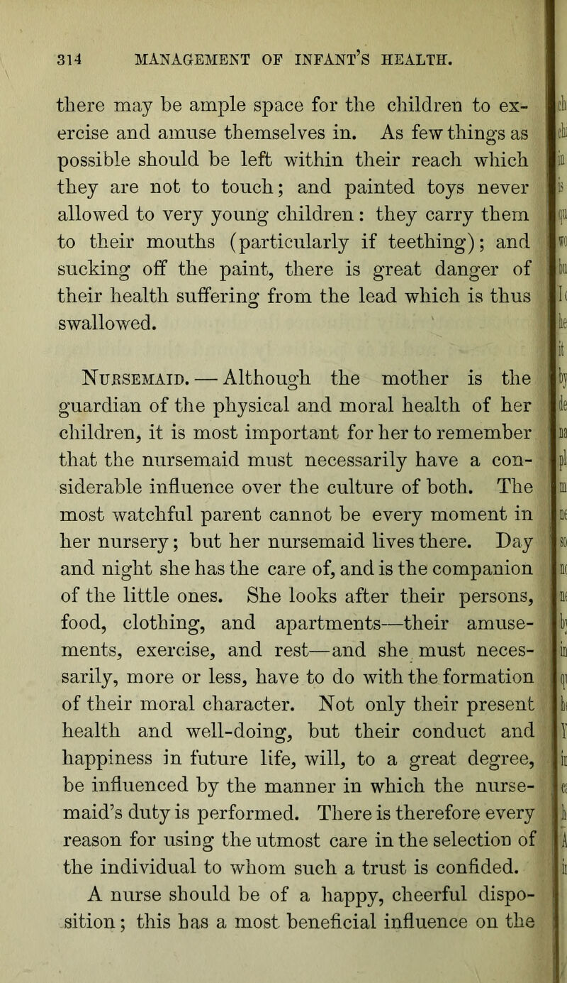 there may be ample space for the children to ex- ercise and amuse themselves in. As few things as possible should be left within their reach which they are not to touch; and painted toys never allowed to very young children: they carry them to their mouths (particularly if teething); and sucking off the paint, there is great danger of their health suffering from the lead which is thus swallowed. Nursemaid. — Although the mother is the guardian of the physical and moral health of her children, it is most important for her to remember that the nursemaid must necessarily have a con- siderable influence over the culture of both. The most watchful parent cannot be every moment in her nursery; but her nursemaid lives there. Day and night she has the care of, and is the companion of the little ones. She looks after their persons, food, clothing, and apartments—their amuse- ments, exercise, and rest—and she must neces- sarily, more or less, have to do with the formation of their moral character. Not only their present health and well-doing, but their conduct and happiness in future life, will, to a great degree, be influenced by the manner in which the nurse- maid’s duty is performed. There is therefore every reason for using the utmost care in the selection of the individual to whom such a trust is confided. A nurse should be of a happy, cheerful dispo- sition ; this has a most beneficial influence on the