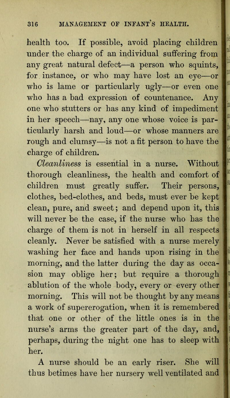 health too. If possible, avoid placing children under the charge of an individual suffering from any great natural defect—a person who squints, for instance, or who may have lost an eye—or who is lame or particularly ugly—or even one who has a bad expression of countenance. Any one who stutters or has any kind of impediment in her speech—nay, any one whose voice is par- ticularly harsh and loud—or whose manners are rough and clumsy—is not a fit person to have the charge of children. Cleanliness is essential in a nurse. Without thorough cleanliness, the health and comfort of children must greatly suffer. Their persons, clothes, bed-clothes, and beds, must ever be kept clean, pure, and sweet; and depend upon it, this will never be the case, if the nurse who has the charge of them is not in herself in all respects cleanly. Never be satisfied with a nurse merely washing her face and hands upon rising in the morning, and the latter during the day as occa- sion may oblige her; but require a thorough ablution of the whole body, every or every other morning. This will not be thought by any means a work of supererogation, when it is remembered that one or other of the little ones is in the nurse’s arms the greater part of the day, and, perhaps, during the night one has to sleep with her. A nurse should be an early riser. She will thus betimes have her nursery well ventilated and 7 i :Jii ill I iti alt !ir F 10 in & td \ & i i !