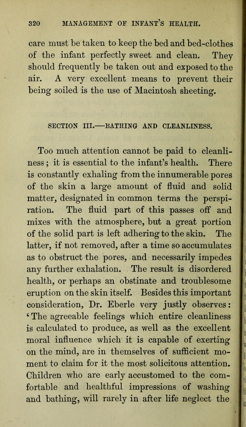 care must be taken to keep the bed and bed-clothes of the infant perfectly sweet and clean. They should frequently be taken out and exposed to the air. A very excellent means to prevent their being soiled is the use of Macintosh sheeting. SECTION III.—HATHING AND CLEANLINESS. Too much attention cannot be paid to cleanli- ness ; it is essential to the infant’s health. There is constantly exhaling from the innumerable pores of the skin a large amount of fluid and solid matter, designated in common terms the perspi- ration. The fluid part of this passes off and mixes with the atmosphere, but a great portion of the solid part is left adhering to the skin. The latter, if not removed, after a time so accumulates as to obstruct the pores, and necessarily impedes any further exhalation. The result is disordered health, or perhaps an obstinate and troublesome eruption on the skin itself. Besides this important consideration, Dr. Eberle very justly observes: c The agreeable feelings which entire cleanliness is calculated to produce, as well as the excellent moral influence which it is capable of exerting on the mind, are in themselves of sufficient mo- ment to claim for it the most solicitous attention. Children who are early accustomed to the com- fortable and healthful impressions of washing and bathing, will rarely in after life neglect the